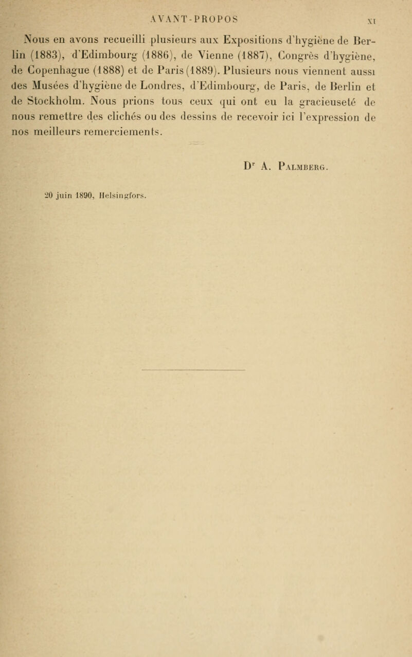 Nous en avons recueilli plusieurs aux Expositions d'hygiène de Ber- lin (1883), d'Edimbourg (1886), de Vienne (1887), Congrès d'hygiène, de Copenhague (1888) et de Paris (1889). Plusieurs nous viennent aussi des Musées d'hygiène de Londres, d'Edimbourg, de Paris, de Berlin et de Stockholm. Nous prions tous ceux qui ont eu la gracieuseté de nous remettre des clichés ou des dessins de recevoir ici l'expression de nos meilleurs remerciements. D A. Palmberg. 20 juin 1890, llelsiii^fors.