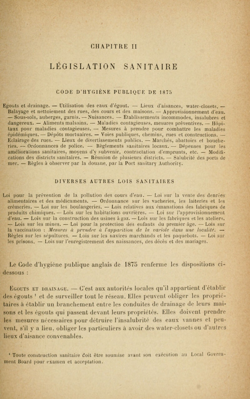 CHAPITRE II LÉGISLATION SANITAIRE CODE D'HYGIÈNE PUBLIQUE DE 1875 Egouts et drainage. — Utilisation des eaux d'égout. — Lieux d'aisances, watei-closets. — Balayage et nettoiement des rues, des cours et des maisons. — Approvisionnement d'eau. — Sous-sols, auberges, garnis.—Nuisances. — Etablissements incommodes, insalubres et dangereux. — Aliments malsains. — Maladies contagieuses, mesures préventives. — Hôpi- taux pour maladies contagieuses. — Mesures à prendre pour combattre les maladies épidémiques. — Dépôts mortuaires. — Voies publiques, cbemins, rues et constructions. — Eclairage des rues. — Lieux de divertissements pultlics. — Maicliés, abattoirs et bouche- ries. — Ordonnances de police. — Bèglements sanitaires locaux. — Dépenses pour les améliorations sanitaires, moyens d'y subvenir, contractation d'emprunts, etc. — Modifi- cations des districts sanitaires. — Réunion de plusieurs districts. — Salubrité (.\eii ])orts de mer. — Règles à observer par la douane, par la Port sanilary Authoriiy. DIVERSES AUTRES LOIS SA.MTAIRES Loi pour la prévention de la pollution des cours d'eau. — Loi sur la vente des denrées alimentaires et des médicaments. — Ordonnance sur les vacheries, les laiteries et les crémeries. — Loi sur les boulangeries. — Lois relatives aux émanations des fabriques de produits chimiques. — Lois sur les habitations ouvrières. — Loi sur l'approvisionnement d'eau. — Lois sur la construction des usines à gaz. — Lois sur les fabrii|ues et les ateliers. — Lois sur les mines. — Loi pour la protection des enfants du premier âge. — Lois sur la vaccination : Mesures à prendre à l'apparition de la variole dans une localité. — Règles sur les sépultures. — Lois sur les navires marchands et les pa(|uebots. — Loi sur les prisons. — Lois sur l'enregistrement des naissances, des décès et des mariages. Le Gode d'hygiène jjitblique anglais de 1875 renferme les dispositions ci- dessous : EuouTS Eï UK.vi.NAGt;. — C'cst aux aiiloril»'-s locales qu'il apparlicnl d'établir des égouls ' et de surveiller tout le réseau. Elles peuvent obliger les proprié- taires à établir un branchement entie les conduites de drainage de leurs mai- sons et les égouts (jui passent ilevant leurs propriétés. Elles doivent prendre les mesures nécessaires i)Our détruire l'insalubrité des eaux vannes et peu- vent, s'il y a lieu, obliger les particuliers à avenir des \vater-el(»set> ou d'autres lieux d'aisance convenaJjles. ' Toute constiuction sanitaire doit être soumise avant son exécution au Local Govern- inint Board pour examen et acceptation.