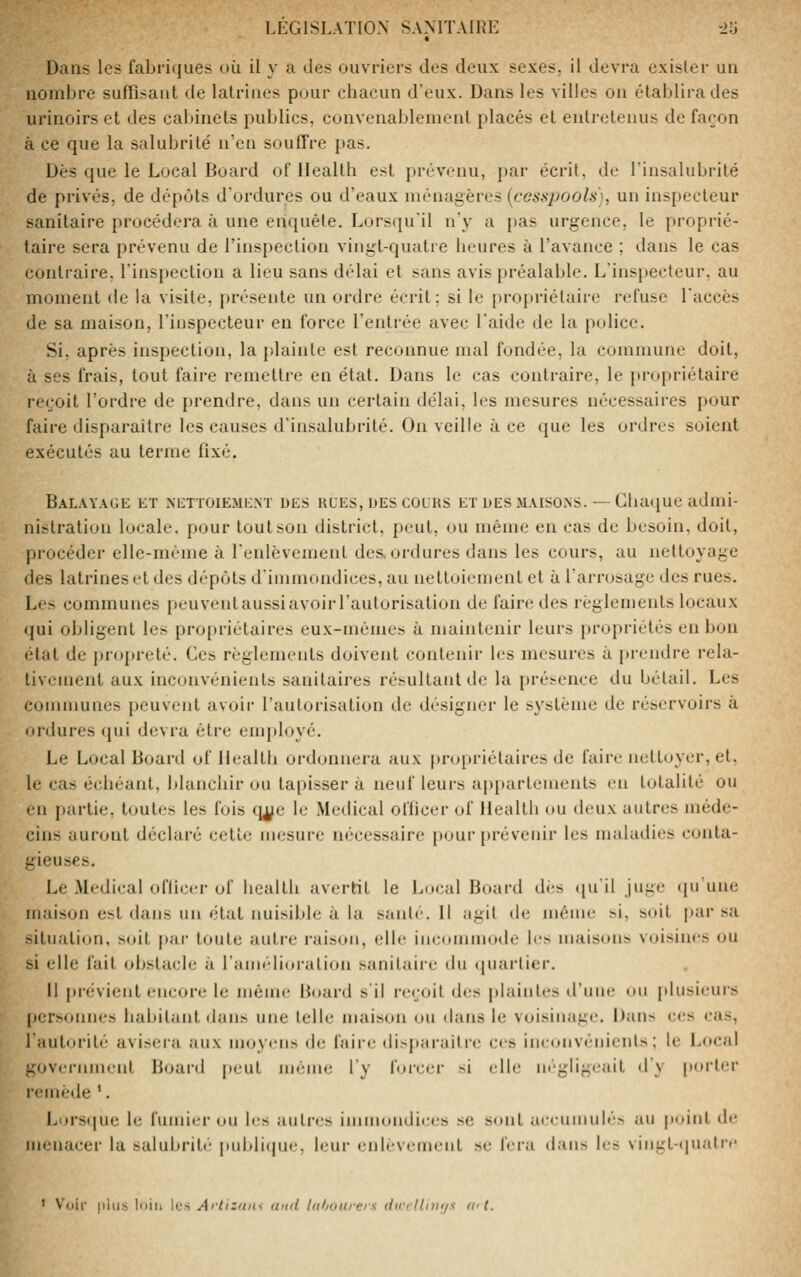 Dans les fabriques où il y a des ouvriers des deux sexes, il devra exister un nombre suffisant de latrines pour chacun d'eux. Dans les villes on établira des urinoirs et des cabinets publics, convenablement placés et entretenus de façon à ce que la salubrité n'en souffre pas. Dès que le Local Board of Health est prévenu, par écrit, de l'insalubrité de privés, de dépôts dordures ou d'eaux ménagères (fCiWpoo/i), un ins[)ecleur sanitaire procédera à une enquête. Lorsqu'il n'y a pas urgence, le proprié- taire sera prévenu de l'inspection vingt-quatre heures à l'avance ; dans le cas contraire, l'inspection a lieu sans délai et sans avis préalable. L'inspecteur, au moment de la visite, présente un ordre écrit; si le propriétaire refuse l'accès de sa maison, l'inspecteur en force l'entrée avec l'aide de la police. Si, après inspection, la plainte est reconnue mal fondée, la commune doit, à ses frais, tout faire remettre en état. Dans le cas contraire, le j>ropriétaire reçoit l'ordre de prendre, dans un certain délai, les mesures nécessaires pour faire disparaître les causes d'insalubrité. On veille à ce que les ordres soient exécutés au terme fixé. Balayage et nettoiement des hues, des colks et des maisons.— Chaque admi- nistration locale, pour tout son district, peut, ou même en cas de besoin, doit, procéder elle-même à l'enlèvement des. ordures dans les cours, au nettoyage des latrines et des dépôts d'immondices, au nettoiement et à l'arrosage des rues. Les communes peuventaussiavoirl'autorisation de faire des règlements locaux qui obligent les propriétaires eux-mêmes à maintenir leurs propriétés en bon état de propreté. Ces règlements doivent contenir les mesures à prendre rela- tivement aux inconvénients sanitaires résultant de la présence du bétail. Les communes peuvent avoir l'autorisation de désigner le système de réservoirs à ordures qui devra êti'e employé. Le Local Boaixl of Health ordonnera aux pro[)riéluires de faire nettoyer, et. le cas échéant, Idanchir ou tapisser à neuf leurs jq)parlements en totalité ou en partie, toutes les fois q^e le Médical ofhcer of Health ou deux autres méde- cins auront déclaré cette mesure nécessaire pour prévenir les maladies conta- gieuses. Le Médical ofliccr of health avertit le Loeal Board dés ([u'il juge cpiune maison est dans un état nuisible à la santé. 11 agit de même si, soit par sa situation, s(»it par toute autre raison, elle incommode les inaiscms voisines ou si elle fait obstacle à l'aniélioration sanitaire du quartier. Il |>révient encore le n)êine Board s'il reçoit des plaintes d'une ou plusieurs personnes habitant <Ians une telle maison on dans le voisinage. Dans ees cas, lautorité avisera aux moyens de faire disparaître ces inconvénients; le Local government Board peut même l'y forcer si elle négligeait d'y porter r<'mède '. Lurscjuc le funiii.'r ou b-s autres iinuiondices se sont aceumulé» au point de menacer la salubrité publicjue, leur enlèvement se fera dans les vingt-ijuatrc ' V'iiir jilds luiii les Arlizna-i and lafiuarers flirrUiiii/s ai t.