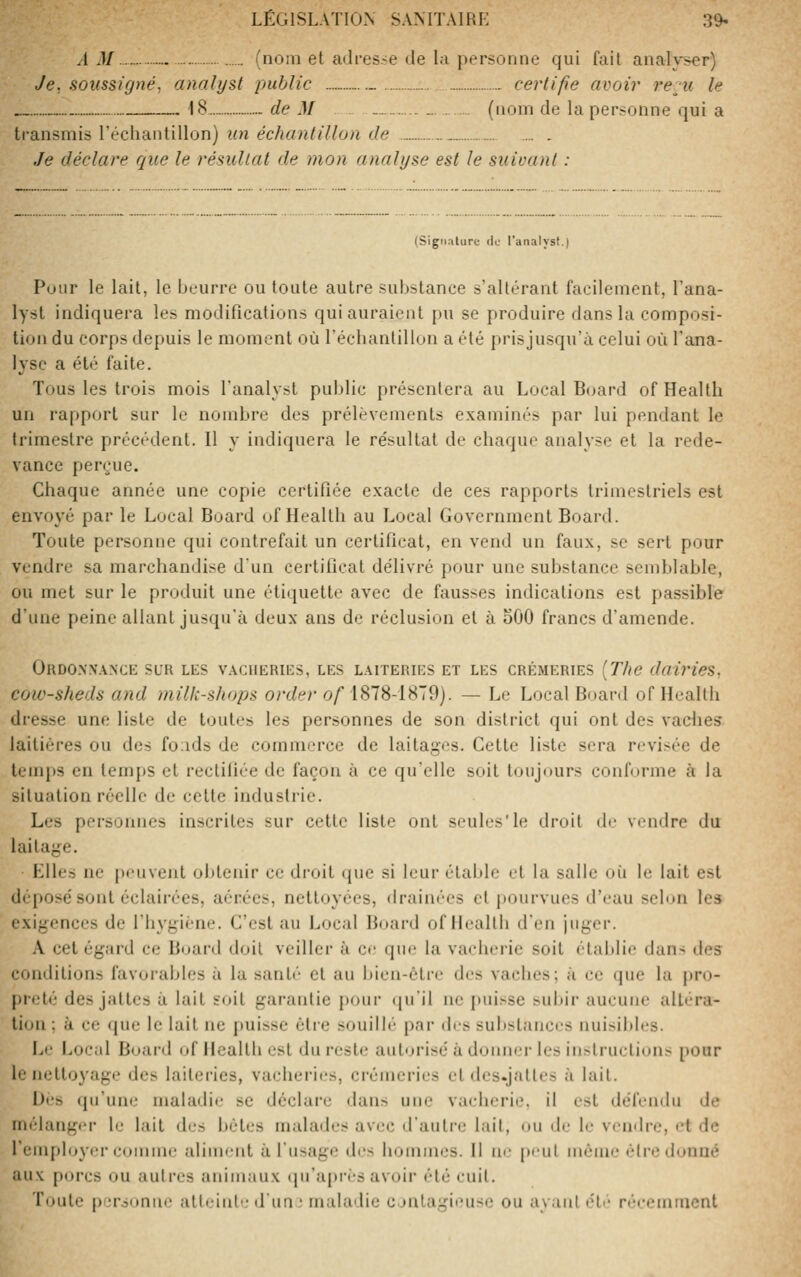 A M (nom et adresse de la personne qui fait analyser) Je, soussigné, analyst public _... certifie avoir l'em le „ „ 18 de M .„ _ (nom de la personne qui a transmis l'échantillon) un échantillon de Je déclare que le résultat de mon analyse est le suivant : (Sigiialure ilo ranalyst.) Pour le lait, le beurre ou toute autre substance s'altérant facilement, l'ana- lyst indiquera les modifications qui auraient pu se produire dans la composi- tion du corps depuis le moment où l'échantillon a été prisjusqu'à celui où l'ana- lyse a été faite. Tous les trois mois l'analyst public présentera au Local Board of Health un rapport sur le nombre des prélèvements examinés par lui pendant le trimestre précédent. Il y indiquera le résultat de chaque analyse et la rede- vance perçue. Chaque année une copie certifiée exacte de ces rapports trimestriels est envoyé par le Local Board of Health au Local Government Board. Toute personne qui contrefait un certificat, en vend un faux, se sert pour vendre sa marchandise d'un certificat délivré pour une substance seniblable, ou met sur le produit une étiquette avec de fausses indications est passible d'une peine allant jusqu'à deux ans de réclusion et à oOO francs d'amende. OrDO.WANCE sur les V.VCIIERIKS, LES LAITERIES ET LES CRÉMERIES [TltC dairicS, cow-sheds and milk-shops order o/ 1878-1879). — Le Local Board of Health dresse une liste de toutes les personnes de son district qui ont des vadies laitières ou des fonds de commerce de laitages. Cette liste sera revisée de temps en temps et rectiliée de façon à ce qu'elle soit toujours conforme à la situation réelle de cette industrie. Les personnes inscrites sur cette liste ont seules'le droit de vendre du laitage. LUes ne |)<'uvent obtenir ce di'oil que si leur étable et la salie où le lait est déposé sont échiii'ées, aérées, nettoyées, drain(''es cl pourvues d'eau selon les exigences de l'hygiène. C'est au Local Buard of Health d'en juger. A cet égard ce Board doit veiller à ce que la vacherie soit établie dans des conditions favorables à la santi- cl au bien-être des vaches; à ce que la pro- preté des jattes à lait soit garantie pour (ju'il ne puisse subir aucune altéra- tion ; à ce que le lait ne puisse être souilb' pai- *\r':^ substances nuisibles. Le Local Board of Health est du reste auturisé à donner les instructions pour le nettoyage des laitei'ies, vacheries, crémeries et des.jaltes à lait. Dés qu'une maladie se déclare dans une vacherie, il est défendu de mélanger le lait des bétes malades avec d'autre lait, ou de le vendre, et de l'employer comme alime-nt à l'usage des hommes. H ne peut même être donné aux porcs ou autres animaux cpi'après avoir été cuit. Toute pL'r.3oniie atteint d'un ■ maladie cjntagimise ou ayant tU (•.•.■.•miucnt