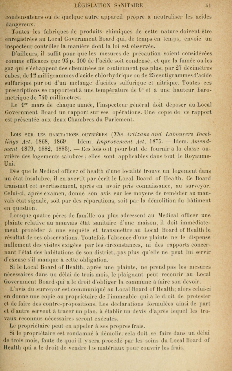 <3ondensateur5 ou de quelque autre appareil propre à neutraliser les acides dangereux. Toutes les fabriques de produits cliiiniijues de celte nature doivent être enregistrées au Local Government Board qui, de temps en temps, envoie un inspecteur contrôler la manière dont la loi est observée. D'ailleurs, il suffit puur que les mesures de précaution soient considérées comme efficaces que 9o p. 100 de l'acide soit condensé, et que la fumée ou les gaz qui s'écJiappent des cheminées ne contiennent pas plus, par !27 décimètres cubes, de 1:2 milligrammesd'acidu chlorhydriqueou de ^ocentigrammesd'acide sulfurique pur ou d'un mélange d'acides sulfurique et nitrique. Toutes ces prescriptions se rapportent à une température de 0° et à une hauteur baro- métrique de 740 millimètres. Le i'' mars de chaque année, l'inspecteur général doit déposer au Local Government Board un rapport sur ses opérations. Une copie de ce rapport est présentée aux deux Chambres du Parlement. Lois SLK LES UABITATIONS ouvRiÈKEs (77<e Aflizans and Labourers Dwcl- Unys Art, 1868. 1869. —Idem. Improvement Act, iSlo. — Idem. Atneiid- nient 1879, 188:2, 188o). — Ces lois o it pour but de fournir à la classe ou- vrière des logements salubres ; elles sont applicables dans tout le Hoyaume- Uni. Dès que le Médical oflîce:' of health d'une localité trouve un logement dans un état insalubre, il en avertit par écrit le Local Board of Health. Ce Board transmet cet avertissement, après en avoir pris connaissance, au surveyor. Celui-ci, après examen, donne son avis sur les moyens de remédier au mau- vais état signalé, soit par des ré[»arationS; soit par la démolition du liàtiment en question. Lors(ju<' quali-e pèrt-s de famille ou plus adressent au Médical officer une [dainte relative au mauvais état sanitaire d'une maison, il doit immédiate- ment pi'océder à une enquête et li-ansuiellre au Local Board oC Health le résultat de ses observations. Toutefois l'absence d'une plainte ne le dispense nullement des visites exigées par les circonstances, ni des rapports concer- nant l'état des habilaticjiis de son district, pas plus qu'elle ne peut lui servir d'excuse s'il nuuKjue <à cette obligation. Si le Local Board (jf llcallh, après une plainte, ne prend pas les mesures nécessaires dans un délai de trois mois, le jdaignant peut recourir au Local Government Board (jui a le droit d'obliger la commune à faire son devoir. L'avis du sujve\or est communiqué au Local Boaid of Ib'allh; alors celui-ci en donne une copie au propriétaire de rimnieuble (jiii a le droit de protester et de faire des contre-pro|»ositions. Les deelaralions formulées ainsi de part et d'autre servent à tracer un plan, à établir un devis d'après lequel les tra- vaux reconnus néc(;ssaires seront exécutés. Le propriétaire peut en appeler à s(;s propres frais. Si le proprii'-taire est condamné à démolir, cela doit .-e faire dans un délai de trois mois, faute de «pioi il y sera proct''dé par les s(jins du Local Board of Health <pii a le droit de vendre 1 -s matériaux [lour couvrir les frais.