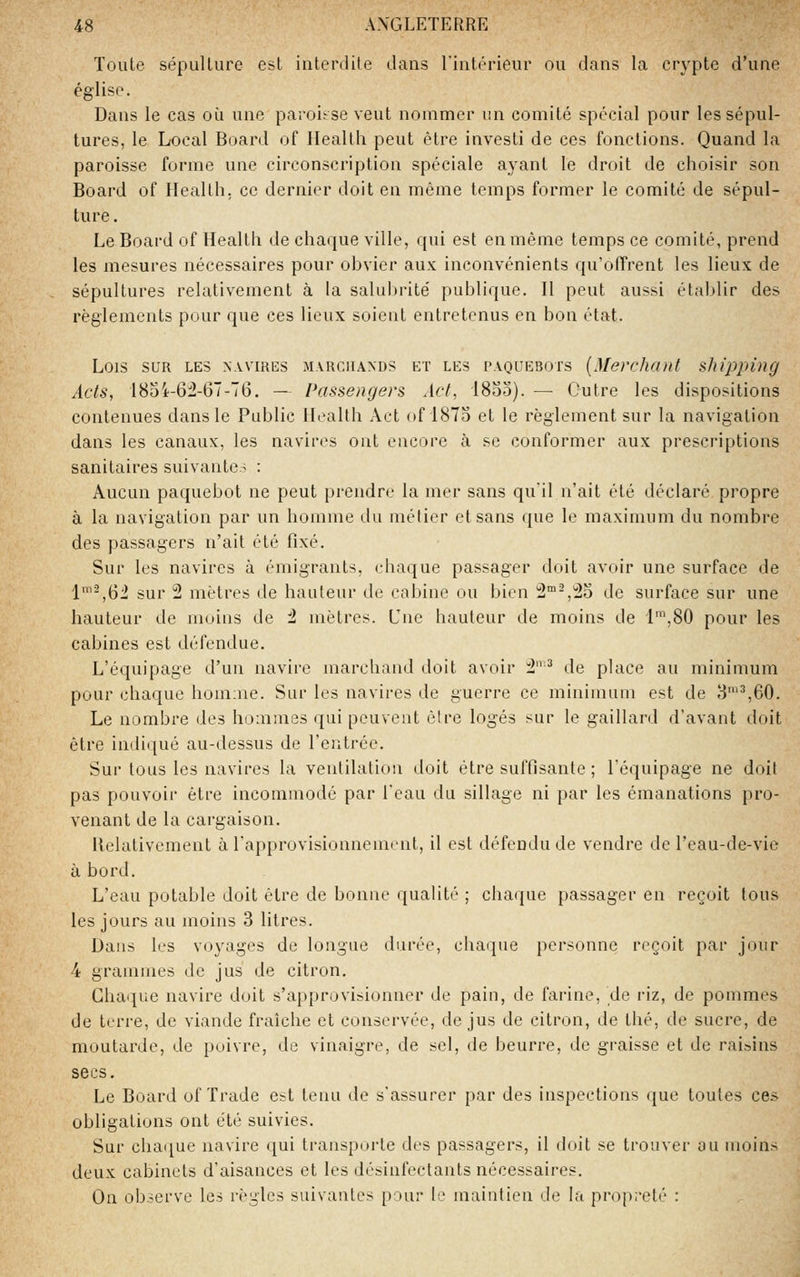 Toute sépulture est interdite dans l'intérieur ou dans la crypte d'une église. Dans le cas où une pa^oi^seveut nommer un comité spécial pour les sépul- tures, le Local Board of Health peut être investi de ces fonctions. Quand la paroisse forme une circonscription spéciale ayant le droit de choisir son Board of Health, ce dernier doit en même temps former le comité de sépul- ture . Le Board of Health de chaque ville, qui est en même temps ce comité, prend les mesures nécessaires pour obvier aux inconvénients qu'offrent les lieux de sépultures relativement à la salubrité' publique. II peut aussi établir des règlements pour que ces lieux soient entretenus en bon état. Lois SUR LES NWIRES MARCHANDS ET LES PAQUEBOTS {Merchmit skipping Acts, 18o4-6iî-67-76. — Passengers Act, 1853). — Outre les dispositions contenues dans le Public Health Act of 187o et le règlement sur la navigation dans les canaux, les navires ont encore à se conformer aux prescriptions sanitaires suivante- : Aucun paquebot ne peut prendre la mer sans quil n'ait été déclaré propre à la navigation par un homme du métier et sans que le maximum du nombre des passagers n'ait été fixé. Sur les navires à émigrants, chaque passager doit avoir une surface de 1™^,62 sur 2 mètres de hauteur de cabine ou bien 2-,23 de surface sur une hauteur de moins de 2 mètres. Une hauteur de moins de 1™,80 pour les cabines est défendue. L'équipage d'un navire marchand doit avoir 2'^ de place au minimum pour chaque homme. Sur les navires de guerre ce minimum est de 3'^60. Le nombre des hommes qui peuvent être logés sur le gaillard d'avant doit être indi([ué au-dessus de l'entrée. Sur tous les navires la ventilation doit être suffisante ; l'équipage ne doit pas pouvoir être incommodé par l'eau du sillage ni par les émanations pro- venant de la cargaison. Helativement à l'approvisionnement, il est défendu de vendre de l'eau-de-vie à bord. L'eau potable doit être de bonne qualité ; chaque passager en reçoit tous les jours au moins 3 litres. Daus les voyages de longue durée, chaque personne reçoit par jour 4 grammes de jus de citron. Chaque navire doit s'approvisionner de pain, de farine, de riz, de pommes de terre, de viande fraîche et conservée, de jus de citron, de thé, de sucre, de moutarde, de poivre, de vinaigre, de sel, de beurre, de graisse et de raisins secs. Le Board of Trade est tenu de s'assurer par des inspections que toutes ces obligations ont été suivies. Sur chaque navire qui transporte des passagers, il doit se trouver au moins deux cabinets d'aisances et les désinfectants nécessaires. On observe les règles suivantes pour le maintien de la propreté :