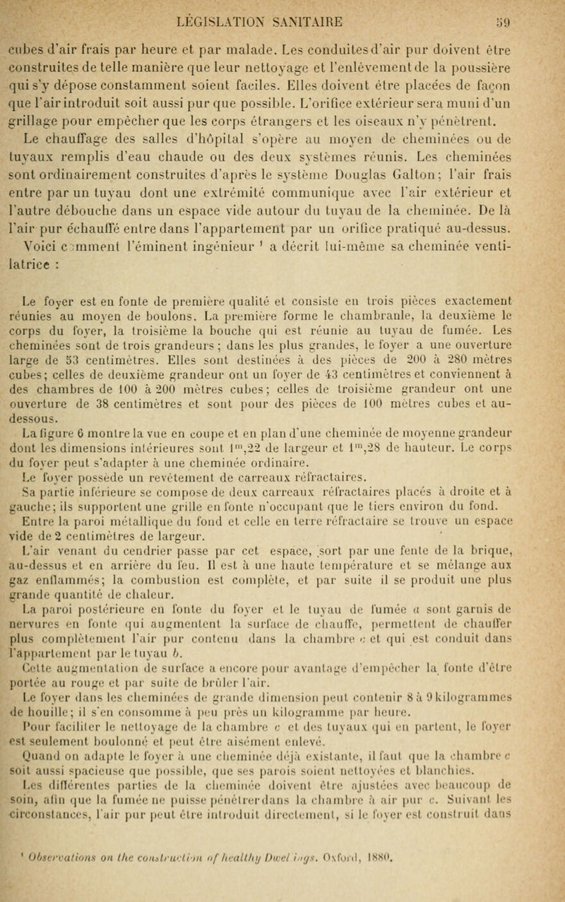 cubes d'air frais par heure et par malade. Les conduites d'air pur doivent être construites de telle manière que leur nettoyage et renlèvement de la poussière qui s'y dépose constamment soient faciles. Elles doivent être placées de façon que l'air introduit soit aussi pur que possible. L'orifice extérieur sera muni d'un grillage pour empêcher que les corps étrangers et les oiseaux n'y pénètrent. Le chauffage des salles d'hôpital s'opère au moyen de cheminées ou de tuyaux remplis d'eau chaude ou des deux systèmes réunis. Les cheminées sont ordinairement construites d'après le système Douglas Galton; l'air frais entre par un tuyau dont une extrémité communique avec l'air extérieur et l'autre débouche dans un espace vide autour du tuyau de la cheminée. De là l'air pur e'chauffé entre dans l'appartement par un orifice pratiqué au-dessus. Voici c ;mmenl l'éminent ingénieur ' a décrit lui-même sa cheminée venti- latrice : Le foyer est eu fonte de première (jualilé et consiste eu trois pièces exactement réunies au moyen de boulons. La première forme le chambranle, la deuxième le corps du foyer, la troisième la bouche qui est réunie au tuyau de fumée. Les cheminées sont de trois grandeurs ; dans les plus grandes, le foyer a une ouverture large de 53 centimètres. Elles sont destinées à des pièces de 200 à 280 mètres cubes; celles de deuxième grandeur ont un foyer de 43 centimètres et conviennent à des chambres de 100 à 200 mètres cubes; celles de troisième grandeur ont une ouverture de 38 centimètres et sont pour des pièces de 100 mètres cubes et au- dessous. La figure 6 montre la vue en coupe et en plan d'une cheminée de moyenne grandeur dont les dimensions intérieures sont 1\22 de largeur et 1',28 de iuuiteur. Le corps du foyer peut s'adapter à une cheminée ordinaire. Le foyer possède un revêtement de carreaux réfractaires. Sa partie inférieure se compose de deux carreaux réfractaires placés à droite et à gauche; ils supportent une grille en fonte n'occupant que le tiers environ du fond. Entre la pai'oi métallique du fond et celle en terre réfractairc se trouve un espace vide de 2 centimètres de largeur. L'air venant du cendrier passe par cet espace, ^sort par une fente de la brique, au-dessus et en arrière du feu. Il est à une haute température et se mélange aux gaz enllammés; la combustion est coniplèle, et par suite il se produit une plus grande quantité de chaleur. La paroi postérieure en fonte du foyer et le tuyau de fumée a sont garnis de nervures en fonte qui augmentent la surface de ciiaulTe, |iermettent de cliaulfer plus complètement l'air pur contenu dans la cliambre '; et qui est conduit dans l'apparlement par le tuyau b. Cette augmentation de surface a encore j)Our avantage d'einiiècher la fonte il'être portée au rouge et par suite de brider l'air. Le foyer dans les cheminées de grande dimension peut contenir 8 à 0 Uilugiammes de houille; il s'en consomme à peu [)rès un kilogramme jiar heure. Pour faciliter le nettoyage de la chambre c el des tuyaux (|ui eu partent, le foyer est seulement bouloimé el peut être aisément enlevé. Ouand on adui)te le foyer à une clieminêe (b'jà existante, il faut (|ue la '-liambre c soit aussi spacieuse que possible, que ses parois soient nettoyées el blanchies. Les différentes parties de la cluuninéc doivent être ajustées avec beaucoup de soin, afin (|ue la fumée ne jiuisse [)énêtrerdans la chambre à air pur c. Suivant les circonstances, l'uir pur |)eul être introduit direclemeul, si le foyer est construit dans ' Observations on the coiialrw.li'jn nf lit-allhy Dwel ini/s. 0\foiil, IXSd.