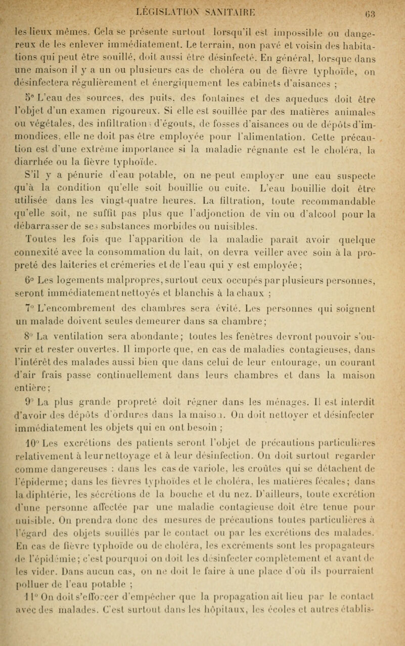 les lieux mêmes. Gela se présente surtout lorsqu'il est im|io^sil)le ou dange- reux de les enlever immédiatement. Le terrain, non pavé et voisin des habita- tions qui peut être souillé, doit aussi être désinfecté. En général, lorsque dans une maison il y a un ou plusieurs cas de choléra ou de fièvre typhoïde, on désinfectera régulièrement et énergiquement les cal/mets d'aisances ; 5 L'eau des sources, des puits, des fontaines et des aqueducs doit être l'objet d'un examen rigoureux. Si elle est souillée par des matières animales ou végétales, des infiltration; d'égouts, de fosses d'aisances ou de dépôtsd'im- mondices, elle ne doit pas être employée pour l'alimentation. Cette précau- tion est d'une extrême importance si la maladie régnante est le choléra, la diarrhe'e ou la fièvre typhoïde. S'il y a pénurie d'eau potable, on ne peut employ.-r une eau suspecte qu'à la condition qu'elle soit bouillie ou cuite. L'eau bouillie doit être utilisée dans les vingt-quatre heures. La filtration, toute recommandable ({u'elle soit, ne suffit pas plus que l'adjonction de vin ou d'alcool pour la débarrasser de se? substances morbides ou nuisibles. Toutes les fois que l'apparition de la maladie paraît avoir quelque connexité avec la consommation du lait, on devra veiller avec soin à la pro- preté des laiteries et crémeries et de l'eau qui y est employée; 6° Les logements malpropres, surtout ceux occupés i)ar plusieurs personnes, seront immédiatement nettoyés et blanchis à la chaux ; 7 L'encombrement des chambres sera évité. Les personnes (|ui soignent un malade doivent seules demeurer dans sa chambre; 8 La ventilation sera abondante; toutes les fenêtres devront pouvoir s'ou- vrir et rester ouvertes. H importe que. en cas de maladies contagieuses, dans l'intérêt des malades aussi bien que dans celui de leur entourage, un courant d'air frais passe continuellement dans leurs chambres et dans la maison entière; 9' La plus grand».' propreté doit régner dans les ménages. Il est interdit d'avoir des dépôts d'ordures dans lamaiso i. Ou doit nettoyer et désinfecter immédiatement les objets qui eu ont besoin ; 10 Les excréti(jns des patimits seront l'objet de jirécautions particulières relativement à leurnettoyage et à leur désinfection. On doit surtout regarder comme dangereuses : dans les cas de variole, les croûtes qui se détachent de l'épiderme; dans les lièvres typhoïdes et le choléra, les matières fécales; dans la diphtérie, les sécrétions de la bouche et du nez. D'ailleurs, toute excrétion d'une personne aircclce par une maladie contagieuse doit être tenue pour nuisible. On prendra donc des mesures de précautions toutes particulières à l'égard des objets souillés par le contact ou par les excrétions des malades. Lu cas de fièvre tyjdioïdc ou de choléra, les excréments sont les propagateurs fie l'cpidiMnie; c'est pourquoi on doit les désinfecter complètement et avant de les vider. Dans aucun cas, on ne doit le faire à une place d'm'i iN pourraient polluer de l'eau potable ; 11 On doits'cffo;cer d'empêcher que la propagation ait lieu pai- le coidact avecdes malades. C'est surtout dans les hôpitaux, les écoles et autres établis-