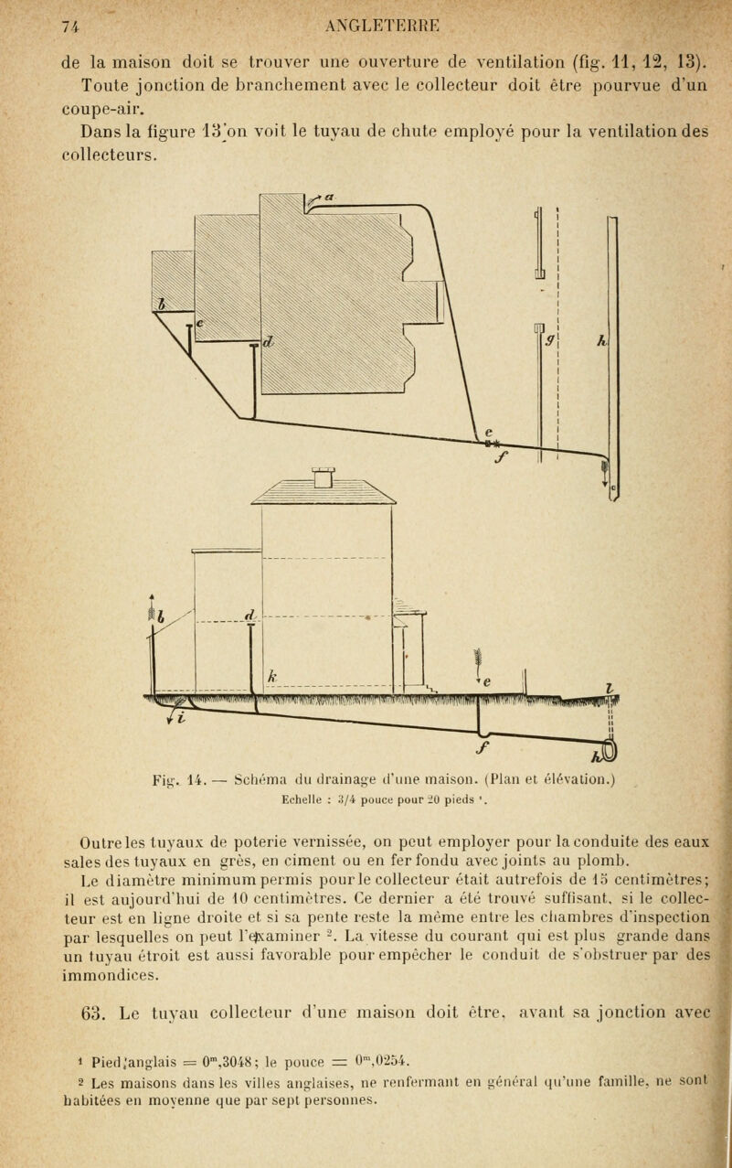 de la maison doit se trouver une ouverture de ventilation (fig. 11, 12, 13). Toute jonction de branchement avec le collecteur doit être pourvue d'un coupe-air. Dans la figure 13^on voit le tuyau de chute employé pour la ventilation des collecteurs. Fit;'. 14. — SclK'^ma du tirainage d'une maison. (Plan et él^valion.) Echelle : 3/4 pouce pour iO pieds '. Outre les tuyaux de poterie vernissée, on peut employer pour la conduite des eaux | sales des tuyaux en grès, en ciment ou en fer fondu avec joints au plomi). 1 Le diamètre minimum permis pour le collecteur était autrefois de 15 centimètres; il est aujourd'hui de 10 centimètres. Ce dernier a été trouvé suffisant, si le collec- teur est en ligne droite et si sa pente reste la même entre les chambres d'inspection par lesquelles on peut refxaminer -. La vitesse du courant qui est plus grande dans un tuyau étroit est aussi favorable pour empêcher le conduit de s'obstruer par des immondices. 1 63. Le tuyau collecteur d'une maison doit être, avant sa jonction avec .| i 1 Pied .'anglais = 0',3048; le pouce = 0',0254. | 2 Les maisons dans les villes anglaises, ne renfermant en général qu'une famille, ne sont | habitées en moyenne que par sept personnes. ,^