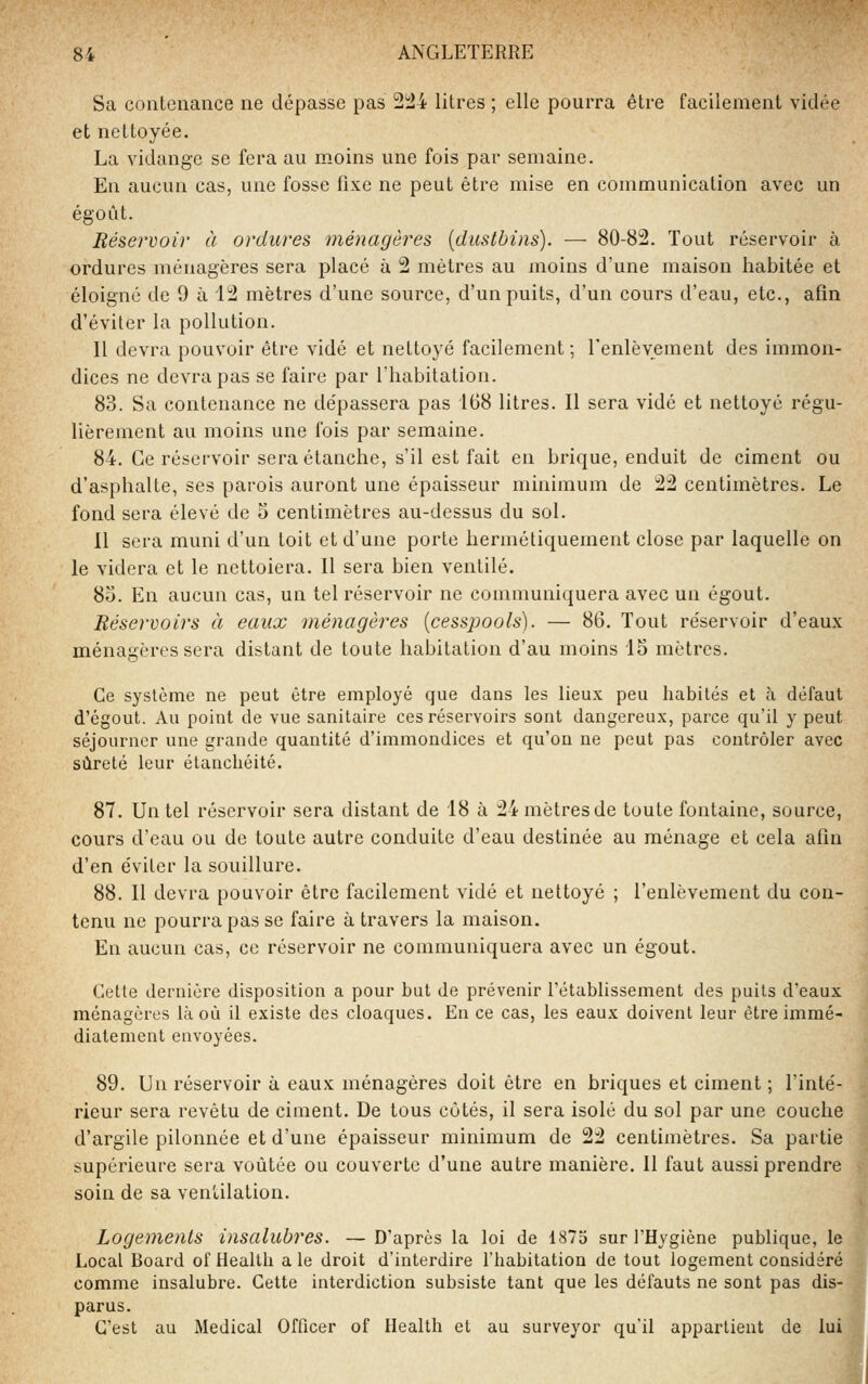 Sa contenance ne dépasse pas 2!24 litres ; elle pourra être facilement viciée et nettoyée. La vidange se fera au moins une fois par semaine. En aucun cas, une fosse fixe ne peut être mise en communication avec un égoût. Réservoir à ordures ménagères {dustbins). — 80-82. Tout réservoir à ordures ménagères sera placé à 2 mètres au moins d'une maison habitée et éloigné de 9 à i2 mètres d'une source, d'un puits, d'un cours d'eau, etc., afin d'éviter la pollution. Il devra pouvoir être vidé et nettoyé facilement ; l'enlèvement des immon- dices ne devra pas se faire par l'habitation. 83. Sa contenance ne dépassera pas 168 litres. Il sera vidé et nettoyé régu- lièrement au moins une fois par semaine. 84. Ce réservoir seraétanche, s'il est fait en brique, enduit de ciment ou d'asphalte, ses parois auront une épaisseur minimum de 22 centimètres. Le fond sera élevé de 5 centimètres au-dessus du sol. 11 sera muni d'un toit et d'une porte hermétiquement close par laquelle on le videra et le nettoiera. Il sera bien ventilé. 8o. En aucun cas, un tel réservoir ne communiquera avec un égout. Réservoirs à eaux ménagères {cesspools). — 86. Tout réservoir d'eaux ménagères sera distant de toute habitation d'au moins 15 mètres. Ce système ne peut être employé que dans les lieux peu habités et à défaut d'égout. Au point de vue sanitaire ces réservoirs sont dangereux, parce qu'il y peut séjourner une grande quantité d'immondices et qu'on ne peut pas contrôler avec sûreté leur étanchéité. 87. Un tel réservoir sera distant de 18 à 24 mètres de toute fontaine, source, cours d'eau ou de toute autre conduite d'eau destinée au ménage et cela afin d'en éviter la souillure. 88. Il devra pouvoir être facilement vidé et nettoyé ; l'enlèvement du con- tenu ne pourra pas se faire à travers la maison. En aucun cas, ce réservoir ne communiquera avec un égout. Cette dernière disposition a pour but de prévenir l'établissement des puits d'eaux ménagères là où il existe des cloaques. En ce cas, les eaux doivent leur être immé- diatement envoyées. 89. Un réservoir à eaux ménagères doit être en briques et ciment ; l'inté- rieur sera revêtu de ciment. De tous côtés, il sera isolé du sol par une couche d'argile pilonnée et d'une épaisseur minimum de 22 centimètres. Sa partie supérieure sera voûtée ou couverte d'une autre manière. Il faut aussi prendre soin de sa ventilation. Logements insalubres. — D'après la loi de 1875 sur l'Hygiène publique, le Local Board of Health a le droit d'interdire l'habitation de tout logement considéré comme insalubre. Cette interdiction subsiste tant que les défauts ne sont pas dis- parus. C'est au Médical Officer of Health et au surveyor qu'il appartient de lui