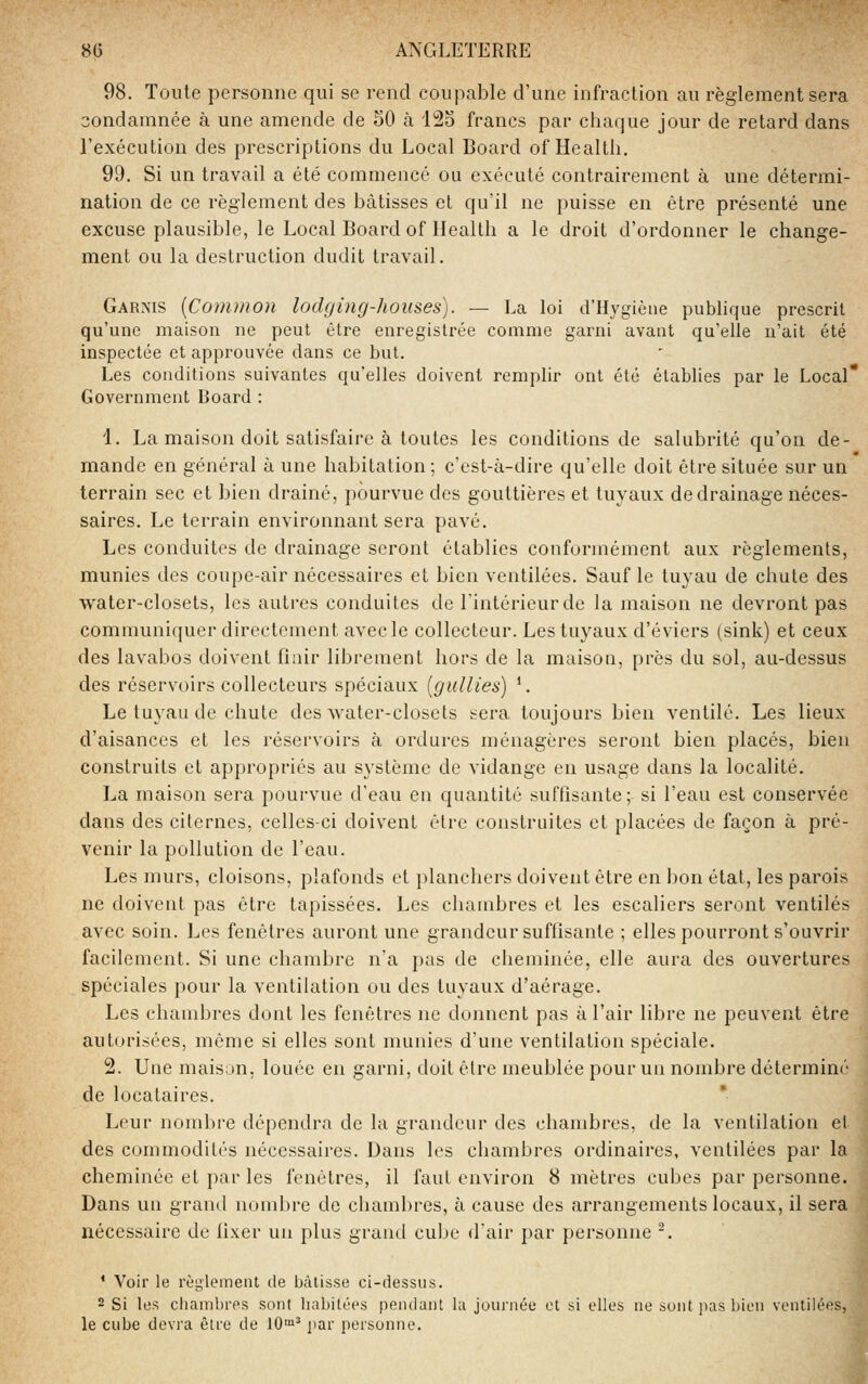 98. Toute personne qui se rend coupable d'une infraction au règlement sera condamnée à une amende de 50 à 'lî2o francs par ciiaque jour de retard dans l'exécution des prescriptions du Local Board of Health. 99. Si un travail a été commence ou exécuté contrairement à une détermi- nation de ce règlement des bâtisses et qu'il ne puisse en être présenté une excuse plausible, le Local Board of Health a le droit d'ordonner le change- ment ou la destruction dudit travail. Garnis {Comnion lodging-houses). — La loi d'Hygiène pubHque prescrit qu'une maison ne peut être enregistrée comme garni avant qu'elle n'ait été inspectée et approuvée dans ce but. Les conditions suivantes qu'elles doivent remplir ont été établies par le Local* Government Board : 1. La maison doit satisfaire à toutes les conditions de salubrité qu'on de- mande en général à une habitation; c'est-à-dire qu'elle doit être située sur un terrain sec et bien drainé, pourvue des gouttières et tuyaux de drainage néces- saires. Le terrain environnant sera pavé. Les conduites de drainage seront établies conformément aux règlements, munies des coupe-air nécessaires et bien ventilées. Sauf le tuyau de chute des water-closets, les autres conduites de l'intérieur de la maison ne devront pas communiquer directement avec le collecteur. Les tuyaux d'éviers (sink) et ceux des lavabos doivent finir librement hors de la maison, près du sol, au-dessus des réservoirs collecteurs spéciaux (gidlies) ^. Le tuyau de chute des water-closets sera toujours bien ventilé. Les lieux d'aisances et les réservoirs à ordures ménagères seront bien placés, bien construits et appropriés au système de vidange en usage dans la localité. La maison sera pourvue d'eau en quantité suffisante; si l'eau est conservée dans des citernes, celles-ci doivent être construites et placées de façon à pré- venir la pollution de l'eau. Les murs, cloisons, plafonds et planchers doivent être en bon état, les parois ne doivent pas être tapissées. Les chambres et les escaliers seront ventilés avec soin. Les fenêtres auront une grandeur suffisante ; elles pourront s'ouvrir facilement. Si une chambre n'a pas de cheminée, elle aura des ouvertures spéciales pour la ventilation ou des tuyaux d'aérage. Les chandjres dont les fenêtres ne donnent pas à l'air libre ne peuvent être autorisées, même si elles sont munies d'une ventilation spéciale. 2. Une maison, louée en garni, doit être meublée pour un nombre déterminé de locataires. Leur nombre dépendra de la grandeur des chambres, de la ventilation et des commodités nécessaires. Dans les chambres ordinaires, ventilées par la cheminée et par les fenêtres, il faut environ 8 mètres cubes par personne. Dans un grand nombre de chambres, à cause des arrangements locaux, il sera nécessaire de fixer un plus grand cube d'air par personne ^. * Voir le règlement de bâtisse ci-dessus. 2 Si les cliambres sont habitées pendant la journée et si elles ne sont pas bien ventilées, le cube devra être de 10™^ par personne.