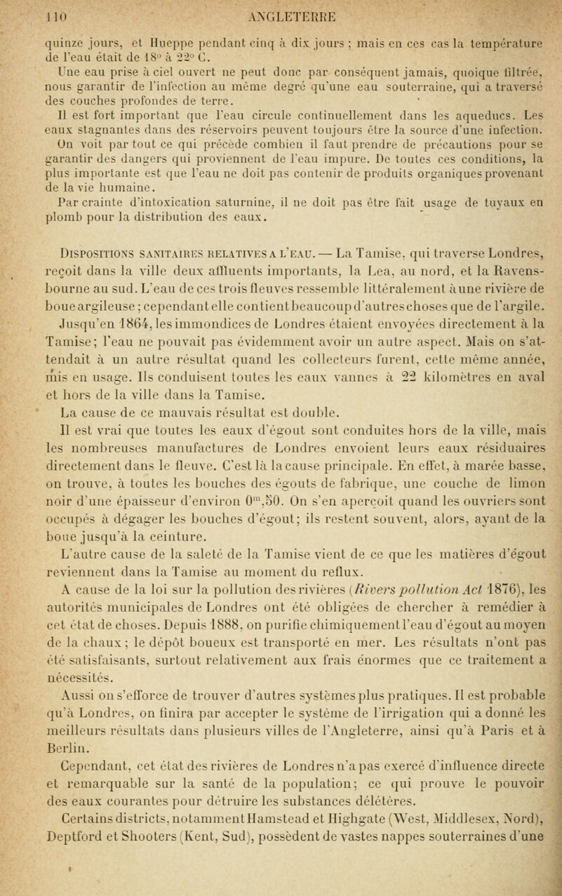 quinze jours, et Hueppe pendant cinq a dix jours ; mais en ces cas la température de ieau était de 18'^ à 22 C. Une eau prise à ciel ouvert ne peut donc par conséquent jamais, quoique filtrée, nous garantir de riulcction au môme degré quune eau souterraine, qui a traversé des couches profondes de terre. Il est fort important que Teau circule continuellement dans les aqueducs. Les eaux stagnantes dans des réservoirs peuvent toujours être la source d'une infection. On voit par tout ce qui précède combien il faut prendre de précautions pour se garantir des dangers qui proviennent de Teau impure. De toutes ces conditions, la plus importante est que Teau ne doit pas contenir de produits organiques provenant de la vie humaine. Par crainte d'intoxication saturnine, il ne doit pas être fait usage de tuyaux en plomb pour la distribution des eaux. Dispositions sanitaires relatives a l'eau. — La Tamise, qui traverse Londres, reçoit dans la ville deux affluents importants, la Lea, au nord, et la Ravens- bourne au sud. L'eau de ces trois fleuves ressemble littéralement aune rivière de boueargileuse ; cependantelle contientbeaucoupd'autreschoses que de Targile. Jusqu'en 1864, les immondices de Londres étaient envoyées directement à la Tamise; l'eau ne pouvait pas évidemment avoir un autre aspect. Mais on s'at- tendait à un autre résultat quand les collecteurs furent, cette même année, mis en usage. Ils conduisent toutes les eaux vannes à 2^ kilomètres en aval et hors de la ville dans la Tamise. La cause de ce mauvais résultat est duulde. Il est vrai que toutes les eaux d'égout sont conduites hors de la ville, mais les nombreuses manufactures de Londres envoient leurs eaux résiduaires directement dans le fleuve. C'est là lacause principale. En effet, à marée basse, on trouve, à toutes les bouches des égouts de fabrique, une couche de limon noir d'une épaisseur d'environ 0\50. On s'en aperçoit quand les ouvriers sont occupés à dégager les bouches d'égout; ils restent souvent, alors, ayant de la boue jusqu'à la ceinture. L'autre cause de la saleté de la Tamise vient de ce que les matières d'égout reviennent dans la Tamise au moment du reflux. A cause de la loi sur la pollution des rivières {Riviers pollution Act 1876), les autorités municipales de Londres ont été obligées de chercher à remédier à cet état de choses. Depuis 1888, on purifie chimiquement l'eau d'égout au moyen de la chaux ; le dépôt boueux est transporté en mer. Les résultats n'ont pas été satisfaisants, surtout relativement aux frais e'normes que ce traitement a nécessités. Aussi on s'efforce de trouver d'autres systèmes plus pratiques. II est probable qu'à Londres, on linira par accepter le système de l'irrigation qui adonné les meilleurs résultats dans plusieurs villes de l'Angleterre, ainsi qu'à Paris et à Berlin. Cependant, cet état des rivières de Londres na pas exercé d'influence directe et remarquable sur la santé de la population; ce qui prouve le pouvoir des eaux courantes pour détruire les substances délétères. Certains districts. notannnentHamstead et Highgate (West, Middlesex, Nord), Deptford et Shooters [Kent, Sud), possèdent de vastes nappes souterraines d'une