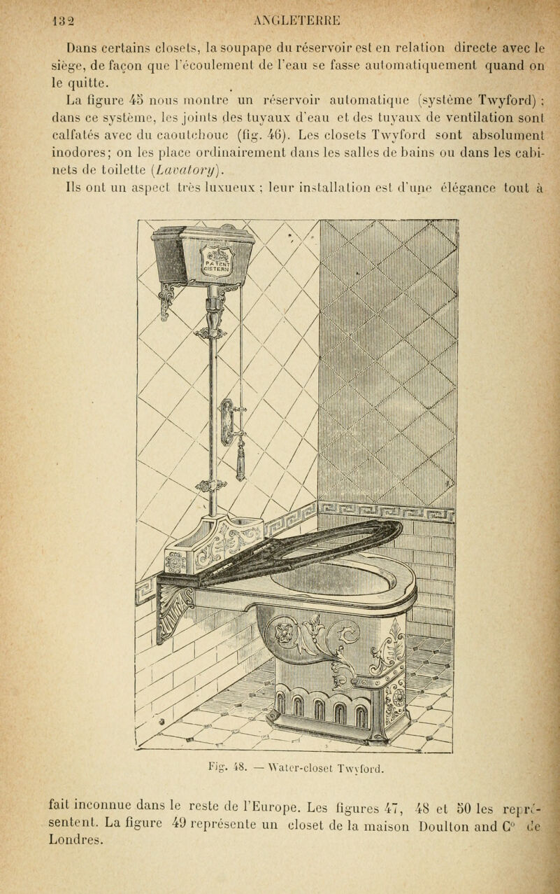 Dans certains closets, la soupape du réservoir est en relation directe avec le siège, de façon que Técoulenient de l'eau se fasse automatiquement quand on le quitte. La figure 4o nous montre un réservoir automatique (système Twyford) : dans ce système, les joints des tuyaux d'eau et des tuyaux de ventilation sont calfatés avec du caoutchouc (fig. 46). Les closets Twyford sont absolument inodores; on les place ordinairement dans les salles de bains ou dans les cabi- nets de toilette [Lavatory). Ils ont un aspect très luxueux ; leur installation est d'une élégance tout à Fig-. 48. — WatiT-closct TwvforLJ. fait inconnue dans le reste de l'Europe. Les figures 47, 48 et 50 les repr^- sentent. La figure 49 représente un closet de la maison Doulton and C de Londres.