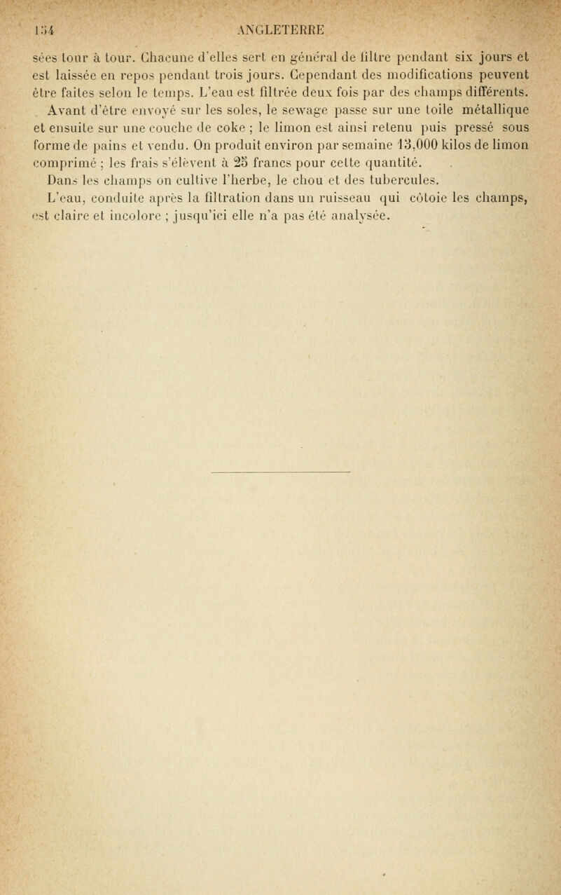 sées lour à tour. Chacune délies sert en général de lillre pendant six jours et est laissée en repos pendant trois jours. Cependant des modifications peuvent être faites selon le temps. L'eau est filtrée deux fois par des champs différents. Avant d'être envoyé sur les soles, le sewage passe sur une toile métallique et ensuite sur une couche de coke ; le limon est ainsi retenu puis pressé sous forme de pains et vendu. On produit environ par semaine 13,000 kilos de limon comprimé ; les frais s'élèvent à 2S francs pour cette quantité. Dans les champs on cultive l'herbe, le chou et des tubercules. L'eau, conduite après la fillration dans un ruisseau qui côtoie les champs, est claire et incolore ; jusqu'ici elle n'a pas été analysée.