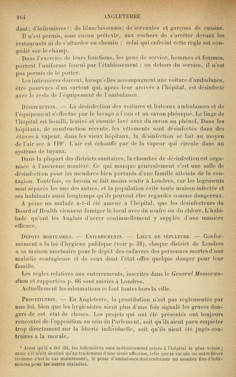 <lant; din(lnnières ' ; de blaiicliisseiises; de'servantes et garçons de cuisine. 11 n'est permis, sous aucun prétexte, aux cochers de s'arrêter devant les restaurants ni de s'attarder en chemin ; celui qui enfreint celte règle est con- gédié sur-le-champ. Dans l'exercico de leurs fonctions, les gens de service, hommes et femmes, portent l'uniforme fourni par l'établissement ; en dehors du service, il n'est pas permis de le porter. Les infirmières doivent, lorsqu'elles accompagnent une voilure d'ambulance, être pourvues d'un surtout qui, après leur arrivée à l'hôpital, est désinfecté avec le reste de réquipemenl de l'ambulance. Désinfection. — La désinfection des voitures et bateaux ambulances et de l'équipement s'effectue par le lavage à l'eau et au savon phe'niqué. Le linge de l'hôpital est bouilli, lessivé et ensuite lavé avec du savon au phénol. Dans les hôpitaux, de construction récente, les vêtements sont désinfectés dans des étuves à vapeur, dans les vieux hôpitaux, la désinfection se fait au moyen -de l'air sec à 110. L'air est échauffé par de la vapeur qui circule dans un système de tuyaux. Dans la plupart des districts sanitaires, la chambre de dé>infectionest orga- nisée à l'ancienne manière. Ce qui manque généralement c'est une salle de ■désinfection pour les membres bien portants d'une famille atteinte de la con- tagion. Toutefois, ce besoin se fait moins sentir à Londres, car les logements ■sont séparés les uns des autres, et la population évite toute maison infectée et ses habitants aussi longtemps qu'ils peuvent être regardés comme dangereux. A peine un malade a-t-il été amené à Ihôpital, que les désinfecteurs du Board of Health viennent fumiger le local avec du soufre ou du chlore. L'habi- tude qu'ont les Anglais d'aérer continuellement y supplée d'une manière «ffîcace. Dépots mortuaires. — Enterrements. — Lieux de sépulture. — Confor- mément à la loi d'hygiène publique (voir p. 31), chaque district de Londres a sa maison mortuaire pour le dépôt des cadavres des personnes mortes d'une maladie contagieuse et de ceux dont l'état offre quehjue danger pour leur famille. Les règles relatives aux enterrements, inscrites dans le General Mémoran- dum et rapportées p. 66 sont suivies à Londres. Actuellement les inhumations se font toutes hors la ville. Prostitution. — En Angleterre, la prostitution n'est pas réglementée par une loi, bien que les hygiénistes aient plus d'une fois signalé les graves dan- ;gers de cet état de choses. Les projets qui ont été présentés ont toujours rencontré de l'opposition au sein du Parlement, soit qu'Usaient paru empiéter trop directement sur la liberté individuelle, soit qu'ils aient été jugés con- traires à la morale. ' Ainsi qu'il a été dit, les infirmières sont ordinairement prises à l'iiôpital le plus voisin ; ■mais s'il n'est destiné qu'au traitement d'une seule affection, telle que la variole ou autre fièvre (comme c'est le cas maintenant), le poste d'ambulance doitrenfermer un nombre fixed'infîr- irnères pour les autres maladies.