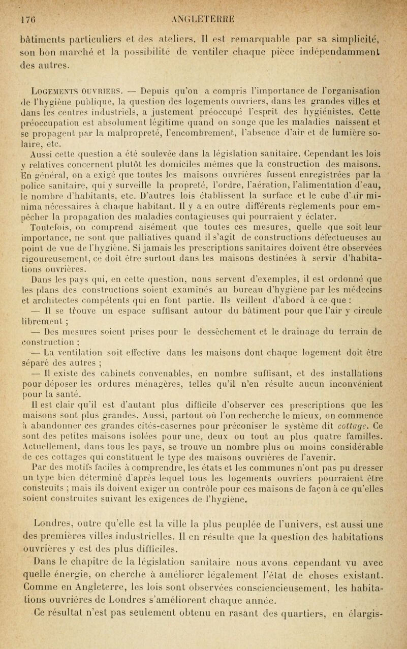 bâtiments particuliers et des ateliers. Il est reinarqualile par sa simplicité', son bon marché et la possibilité de ventiler chaque pièce indépendamment des autres. Logements ouvriers. — Depuis qu'on a compris l'importance de l'organisation (le l'hygiène publique, la question des logements ouvriers, dans les grandes villes et dans les centres industriels, a justement préoccupé l'esprit des hygiénistes. Cette préoccupation est absolument légitime quand on songe que les maladies naissent et se propagent par la malpropreté, l'encombrement, l'absence d'air et de lumière so- laire, etc. Aussi celte question a été soulevée dans la législation sanitaire. Cependant les lois y relatives concernent plutôt les domiciles mêmes que la construction des maisons. En général, on a exigé que toutes les maisons ouvrières lussent enregistrées par la police sanitaire, qui y surveille la propreté, l'ordre, l'aération, l'alimentation d'eau, le nombre d'habitants, etc. D'autres lois établissent la surface et le cube d'iir rai- nima nécessaires à chaque habitant. Il y a en outre différents règlements pour em- pêcher la propagation des maladies contagieuses qui pourraient y éclater. Toutefois, on comprend aisément que toutes ces mesures, quelle que soit leur importance, ne sont que palliatives quand il s'agit de constructions défectueuses au point de vue de l'hygiène. Si jamais les prescriptions sanitaires doivent être observées rigoureusement, ce doit êti-e surtout dans les maisons destinées à servir d'habita- tions ouvrières. Dans les pays qui, en cette question, nous servent d'exemples, il est ordonné que les plans des constructions soient examinés au bureau d'hygiène par les médecins et architectes compétents qui en font partie. Ils veillent d'abord à ce que : — 11 se trouve un espace suffisant autour du bâtiment pour que l'air y circule librement ; — Des mesures soient prises pour le dessèchement et le drainage du terrain de construction ; — La ventilation soit effective dans les maisons dont chaque logement doit être séparé des autres ; — 11 existe des cabinets convenables, en nombre suffisant, et des installations pour déposer les ordures ménagères, telles qu'il n'en résulte aucun inconvénient pour la santé. Il est clair qu'il est d'autant plus diflicile d'observer ces prescriptions que les maisons sont plus grandes. Aussi, partout où l'on recheixhe le mieux, on commence <î abandonner ces grandes cités-casernes pour préconiser le système dit cottage. Ce sont des petites maisons isolées pour une, deux ou tout au plus quatre familles. Actuellement, dans tous les pays, se trouve un nombre plus ou moins considérable de ces cottages qui constituent le type des maisons ouvrières de l'avenir. Par des motifs faciles à comprendre, les états et les communes n'ont pas pu dresser un type bien déterminé d'après lequel tous les logements ouvriers pourraient être construits ; mais ils doivent exiger un contrôle pour ces maisons de façon à ce qu'elles soient construites suivant les exigences de l'hygiène. Londres, outre qu'elle est la ville la plus peuplée de l'univers, est aussi une des premières villes industrielles. Il en résulte que la question des habitations ouvrières y est des plus difficiles. Dans le chapitre de la législation sanitaire nous avons cependant vu avec quelle énergie, on cherche à améliorer légalement l'état de choses existant. Comme en Angleterre, les lois sont observées consciencieusement, les habita- tions ouvrières de Londres s'améliorent chaque année. Ce résultat n'est pas seulement obtenu en rasant des quartiers, en élargis-