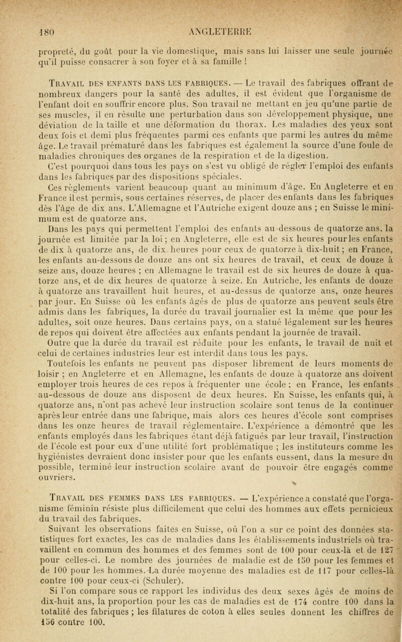 propreté, du goClt pour la vie domestique, mais sans lui laisser une seule journée qu'il puisse consacrer à son foyer et à sa l'amille 1 Travail des enfants dans les fabriques. — Le travail des fabriques offrant de nombreux dangers pour la santé des adultes, il est évident que l'organisme de l'enfant doit en souffrir encore plus. Son travail ne mettant en jeu qu'une partie de ses muscles, il en résulte une perturbation dans son développement physique, une déviation de la taille et une déformation du thorax. Les maladies des yeux sont deux fois et demi plus fréquentes parmi ces enfants que parmi les autres du même âge. Le travail prématuré dans les fabriques est également la source d'une foule de maladies chroniques des organes de la respiration et de la digestion. C'est pourquoi dans tous les pays on s'est vu obligé de réglei- l'emploi des enfants dans les fabriques par des dispositions spéciales. Ces règlements varient beaucoup quant au minimum d'âge. En Angleterre et en France il est permis, sous certaines réserves, de placer des enfants dans les fabriques dès l'âge de dix ans. L'Allemagne et l'Autriche exigent douze ans ; eu Suisse le mini- mum est de quatorze ans. Dans les pays qui permettent l'emploi des enfants au-dessous de quatorze ans, la journée est limitée par la loi ; en Angleterre, elle est de six heures pour les enfants de dix à quatorze ans, de dix heures pour ceux de quatorze à dix-huit ; en France, les enfants au-dessous de douze ans ont six heures de travail, et ceux de douze à seize ans, douze heures ; en Allemagne le travail est de six heures de douze à qua- torze ans, et de dix heures de quatorze à seize. En Autriche, les enfants de douze à quatorze ans travaillent huit heures, et au-dessus de quatorze ans, onze heures par jour. En Suisse oii les enfants âgés de plus de quatorze ans peuvent seuls être admis dans les fabriques, la durée du travail journalier est la même que pour les adultes, soit onze heures. Dans certains pays, on a statué légalement sur les heures de repos qui doivent êti'e affectées aux enfants pendant la journée de travail. Outre que la durée du travail est réduite pour les enfants, le travail de nuit et celui de certaines industries leur est interdit dans tous les pays. Toutefois les enfants ne peuvent pas disposer librement de leurs moments de loisir ; en Angleterre et en Allemagne, les enfants de douze à quatorze ans doivent employer trois heures de ces repos à fréquenter une école ; en France, les enfants au-dessous de douze ans disposent de deux heures. En Suisse, les enfants qui, à quatorze ans, n'ont pas achevé leur instruction scolaire sont tenus de la continuer après leur entrée dans une fabrique, mais alors ces heures d'école sont comprises dans les onze heures de travail réglementaire. L'expérience a démontré que les enfants employés dans les fabriques étant déjà fatigués par leur travail, l'instruction de l'école est pour eux d'une utilité fort problématique ; les instituteurs comme les hygiénistes devraient donc insister pour que les enfants eussent, dans la mesure du possible, terminé leur instruction scolaire avant de pouvoir être engagés comme ouvriers. Travail des femmes dans les fabriques. — L'expérience a constaté que l'orga- nisme féminin résiste plus difficilement que celui des hommes aux effets pernicieux du travail des fabriques. Suivant les observations faites en Suisse, où l'on a sur ce point des données sta- tistiques fort exactes, les cas de maladies dans les établissements industriels où tra- vaillent en cojnmun des hommes et des femmes sont de lOU pour ceux-là et de 127 pour celles-ci. Le nombre des journées de maladie est de 150 pour les femmes et de 100 pour les hommes. La durée moyenne des maladies est de 117 pour celles-là contre 100 pour ceux-ci (Schuler). Si l'on compare sous ce rapport les individus des deux sexes âgés de moins de dix-huit ans, la proportion pour les cas de maladies est de 174 contre 100 dans la totalité des fabriques ; les filatures de coton à elles seules donnent les chiffres de liiô contre 100.