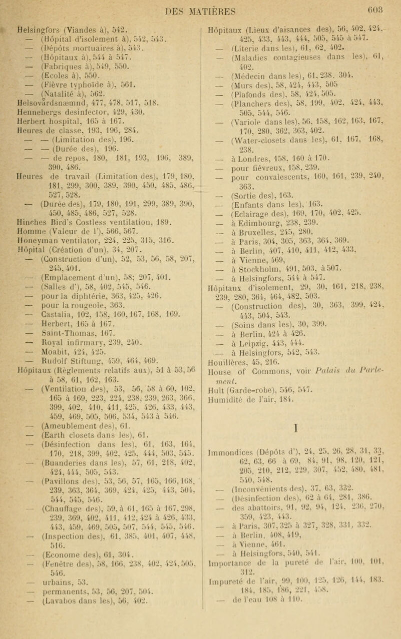 Helsingfors (Viandes à), 542. — (Hôpital d'isolement à), 042, Tii:;. — (Mépôts inorluaires à), ôiX. — (Hôpitaux à), 544 à 547. — (Fabriques à),549, 550. — (Ecoles à), 5.50. — (Fièvre typhoïde à), .561. — (^Natalité à), 562. Helsovardsnajmiid, 477, 478. 517, 518. Hennebert^s desinfectoi-, 429, 430. Herbert hospital, 165 à 167. Heures de classe, 193, 196, 284. — — (Limitation des), 196. — — (Durée des), 196. — — de repos, 180, 181. 193. 196, 389, 390, 486. Heures de travail (Limitaiion des), 179, 180. 181, 299, 300, 389, 390, 450, 485, 486, .527, 528, — (Durée des), 179, 180, 191, 299, 389, .390, 450, 485, 486, .527, .528. Hinrhes Bird's CosMess ventilation. 189. Homme (Valeur de 1), 5(36, .567. Honeyman ventiiator, 224, 225, 315, 316. Hôpital (Création d'un), 34, 207. — (Construction d'un), 52, .53, 56. .58, 207, 245,401. — (Emplacement d'un), .58; 207,401. — (Salles d), 58, 402, 5i5, .546. — pour la diphtérie, 363,425, 426. — pour larou<,'-eole, 363. — Castalia, 102, 1.58, 160,167, 168. 169. — Herbert, 165 à 167. — Saint-Thomas, 167. — Koyal infirmary, 239, 240. — Moabit, 424, 425. — Rudolf Stiltung-, 4.59. 464, 469. Hôpiiau.\ (Règlements relatifs aux), 51 à 53,56 à 58, 61, 162, 163. — (Ventilation des), 53, 56, 58 à 60, 102, 165 à 169, 223, 224, 238. 239, 263, 366. 399, 402. 410, 411,42.5, 426. 433, 443, 459, 469, .505, .506, 534, 543 à 546. — (Ameublement des), 61. — (Earth closets dans les), 61. — (Désinfection dans les), 61, 163, 16i, 170. 218, 399. 402, 425, 444, .503, 545. — (Buanderies dans les), 57, 61, 218, 402, 424, 444, 505, 543. - (Pavillons des), .53, .56, 57, 165, 166, H3S. 239, 363, 364. 3(J9, 424, 42.5, 443, 50i, 5i4, 545, 546. (Chaullage des), .59. à 61, 165 à 167,298, 239, 369, 402, 411, 412,424 à 426, 433, 443, 4.59, 469, .505, 507, 544, 545, 546. — (Inspection des), 61, 38.5. 4(11, 407, 448, 516. - (Econome des), 61, 3(t4. — (Fenêtre des), .58, KiO. 23K. 4(12. 424,5(i5. 546. — urbains, 53. — permanents, .53, .56, 207, 5H4. — (Lavabos dans les), 5(». 402. Hôpitaux (Lieux d'aisances des), 56, 402. 424. 425, 433, 443, 444, .505, 545 à 547. — Œiterie dans les), 61, 62. 402. — (.Maladies contagieuses dans les). 61, 402. — (.Médecin dans les), 61,238. 304. — (Murs des), 58, 424, 443, 505 — (Plafonds des), 58, 424,505. — (Planchers des), 58, 199. 4(12. 424, 443, 505, 544. 546. — (Variole dans les). .56, 1.58, 162. 163, 167, 170, 280, 362, 363,402. — (Water-closets dans les), 61. 167. 168, 238. — à Londres, 1.58. 160 à 170. — pour fiévreux, 1.58,239. — pour convalescents, 160, 161. 239. 240, 363. — (Sortie des), 163. — (Enfants dans les), 163. — (Eclairage des), 169, 170, 402. 425. — à Edimbourg, 238, 239. — à Bruxelles, 245, 280. — à Paris, 304, 305, 363, 364, 369. — à Berlin, 407, 410, 411, 412, 433. — à Vienne. 469, — à Stockholm, 491,503, à5()7. — à Helsingfors, .544 à 547. Hôpitaux d'isolement, 29, 30. 161, 218. 238. 239, 280, 364, 464, 482, 503. — (Construction des), 30, 363, 399, 424, 443, .504, 543. — (Soins dans les), 30, 399. — à Berlin. 424 à 426. — à Leipzig, 443, 444. — à Helsingfors, 542, 543. Houillères, 45, 216. House of Gommons, voir Palui^i du J'aiie- ment. Huit (Garde-robe), 546, 547. Humidité de l'air, 184. I Immondices (Dépôts d'), 24, 25, 26, 28. 31, 33 62, 63, 66 à 69, 84, 91, 98. 120, 121 205, 210, 212, 229. 307. 4.52. 4S0. 4SI 540. 548. — (Inconvénients lies). 37, 63, 332. — (Désinfection des), 62 à 64. 2S1. 3S6. _ des abattoirs, 91, 92. 94, 124. 23(J. 270 3.59, 423, 443. — à Paris. 307,325 ;'i 327, 328, 3:',l, 332. — ii Berlin. 408,419, — à Vienne, 461. — à Helsingfors, 540. .541. Importance de la pureté di- Tiii. loi' 312. Impureté .le l'air. 99, ion, IJ5. IJ(. T.. 184, 18.5, l'S(), 221. i'.s. — de leaii lox '• II. loi. ist.