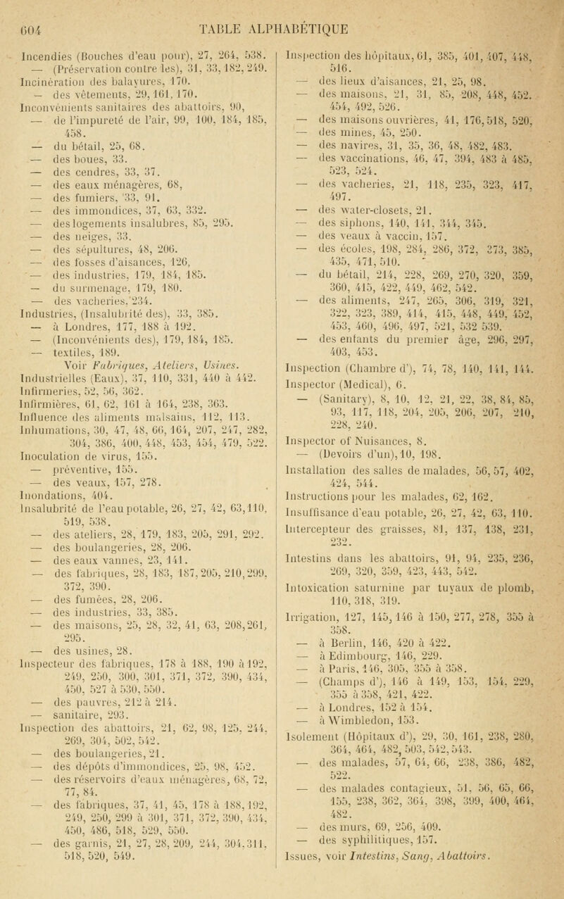 Incendies (Bouches d'eau pour), 27, 264, 538. — (Préservatiou contre les), 31, 33,182, 249. Incinération des balayures, 170. — des vêtements, 29, ICI, 170. Inconvénients sanitaires des abattoirs, 90, — de l'impureté de l'air, 99, 100, 184, 185, 458. — du bétail, 25, 68. — des boues, 33. — des cendres, 33, 37. — des eau.\ ménagères, 68, — des fumiers, '33, 91. — des immondices, 37, 63, 332. — des logements insalubres, 85, 295. — des neiges, 33. — des sépultures, 48, 206. — des fosses d'aisances, 126, — des industries, 179, 184, 185. — du surmenage, 179, 180. — des vacheries.'234. Industries, (Insalubrité des), 33, 385. — à Londres, 177, 188 à 192. — (Inconvénients des), 179,184, 185. — textiles, 189. Voir Fabriques, Ateliers, Usines. Industrielles (Eaux), 37, 110, 331, 440 à 442. Infirmeries, 52, .56, 362. Infirmières, 61, 62, ICI à 164, 238, 363. Influence des aliments malsains, 112, 113. Inhumations, 30, 47, 48, 60, 164/207, 247, 282, 304, 386, 400, 448, 453, 454, 479, 522. Inoculation de virus, 155. — préventive, 155. — des veaux, 157, 278. Inondations, 404. Insalubrité de l'eau potable, 26, 27, 42, 63,110, 519, .538. — des ateliers, 28, 179, 183, 205, 291, 292. — des boulangeries, 28, 206. — des eaux vannes, 23, 141. — des fabiiques, 28, 183, 187.205, 210,299. 372, 390. — des fumées, 28, 206. — des industries, 33, 385. — des maisons, 25, 28, 32, 41, 63, 208,261, 295. — des usines, 28. Inspecteur des fabriques, 178 à 188, 190 à 192, 249, 250, 300, 301, 371, 372, 390, 434, 450, 527 à 530, 5.50. — des pauvres, 212 à 214. — sanitaire, 293. Inspection des abattoirs, 21, 62, 98, 125. 244. 269, 304, 502,542. — des boulangeries, 21. — des dépôts d'immondices, 25, 98, 452. — des réservoirs d'eaux njénagères, 68, 72, 77, 84. — des fabriques, 37, 41, 45, 178 à 188,192, 249, 250, 299 à 301, 371, 372, 390, 434, 450, 486, 518, 529, 550. — des garnis, 21, 27, 28, 209, 244, 304,311. 518, 520. 549. Inspection des hôpitaux, 61, 385, 401, 407, 448 516. — des lieux d'aisances, 21, 25, 98. — des maisons, 21, 31, 85, 208,448,452. 454, 492,526. — des maisons ouvrières, 41, 176,518, 520, — des mines, 45, 250. — des navires, 31, 35, 36, 48, 482, 483. — des vaccinations, 46, 47, 394, 483 à 485. 523, 524. — des vacheries, 21, 118. 235, 323, 417. 497. — des water-closets, 21. — des siphons, 140, 141, 344, 345. — des veaux à vaccin, 157. — des écoles, 198, 284, 286, 372, 373, 385, 435, 471, 510. — du bétail, 214, 228, 269, 270, 320, 359, 360, 415, 422, 449, 462, 542. — des aliments, 247, 265, 306, 319, 321, 322, 323, 389, 414, 415, 448, 449, 452, 453, 460, 496, 497, 521, 532 539. — des enfants du premier âge, 296, 297, 403, 453. Inspection (Chambre d'), 74, 78, 140, 141, l'ii. Inspector (Médical), 0. — (Sanitary), 8, 10, 12, 21, 22, 38, 8i, 85, 93, 117, 118, 204, 205, 206. 207, 210, 228, 240. Inspector of Nuisances, 8. — (Devoirs d'un), 10, 198. Installation des salles de malades, 56, 57, 402, 424, 544. Instructions pour les malades, G2, 162. Insuffisance d'eau potable, 26, 27, 42, 63, 110. Intercepteur des graisses, 81, 137, 138, 231, 232. Intestins dans les abattoirs, 91, 94, 235, 236, 269, 320, 359, 423, 443, 542. Intoxication saturnine par tuyaux de plomb, 110, 318, 319. Irrigation, 127, 145,146 à 150, 277, 278, 355 à 358. — à Berlin, 146, 420 à 422. — à Edimbourg, 146, 229. — à Paris, 146, 305, 355 à 358. — (Champs d'), 146 à 149, 153, 154, 229, 355 à 358, 421, 422. — ta Londres, 152 à 154. — àWimbledon, 153. Isolement (Hôpitaux d'), 29, 30, 161, 238, 280, 364, 464, 482,503,542,543. — des malades, 57, 64, 66, 238, 386, 482, 522. — des malades contagieux, 51, 56, 65, 66, 155, 238, 362, 364, 398, 399, 400, 461, 482. — des murs, 69, 256, 409. — des syphilitiques, 157. Issues, voir Intestins, Sang, Abattoirs.