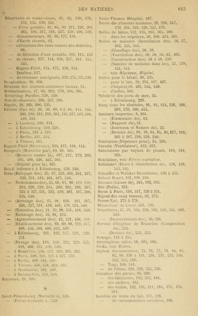 Réservoirs cie water-closet, 81, 82, 130, 131, 132, 134. 139, 341. — d'e.iu potable, 81, 85, 90 211, 226, 264 265, 316, 317, 318, 437, 4.59, 496, 538, — (iisconnecteurs, 81. 86, 137, 1.38. — d'Earth closets, 82. — collecteurs des eaux vannes des abattoirs, 90. — de flltration d'eau potable, 111. 112. 226 — décriasse, 137. 144, 336, 337. 341. 344, 345. — Roi,'ers-FieId, 134, 137, 138, 144. — Doulton, 137. — de retenues aux égouts, 139. 274,335.336. Ht.'^piiation. 99. 100. lîéunion des districts sanitaires locaux, 34. Ilfivaccinatiun, 47, 64, 162. 279, 394. 395. l'.fvolvin^ Purifier, 538, 539. I«ez-do-ciiauss.'e, 208, 257, 308. Hisrole, 28, 205, 206, 235. r.ivière (Eau de), 26, 36. 68, 8 2. 84. 144. 145. 206,210.211,216,261,310,317,403,404, 449. 521. — à Londres. 1 lO. 111. — à Ediiiibouriî. 219. 229. — à Paris, 316 à 319. — à Berlin. 413. 414. — à Vienne, 401. Hoirers-Field (Ré.-ervoir), 134,137, 138, 144. Uoiigeole (.Morialilù par), 19, 20, 364. — (Mesures contre la), 197, 237, 279, 280, 395. 400, 426, 4t)3, .503. — (Hôpital pour la), 363. Royal infirmaiV à Edimbourg, 239. 240. Rues (Balayapre des), 25, 67, 229, 260, 261, 267, 326, 331, 419, 461, 487, 540. — Nettoiement des), 25, 66, 67, 98, 119. 120, 212, 228, 229, 244, 260, 261, 266. 267. 325 à 327,331, 332, 419, 46l, 487,500, 534, 540. — (Arrosaj,'e des), 25, 98, 120, 261, 267, 326, 327,331, 419, 461, 478, .534, .540. — (Entretien des), 31, 33, 98, 331, 448, 540. — (Eclairage des), 32, 98, 212. — (Agrandissement des), 42, 221, 458, 4S8. — (Etablissement des), 68, 69, 98, 228, 247, 408. 4.56, 488, 489, 525, 526. — à Edimbourg, 221, 222.227. 228, 229. 231. — (Pavage des). 119. 120. 212. 229. 32.5, 419. 460. iOl. 5110. 5'i0. — à Bruxelles. 2.56. 257. 260, 261, 262. — h P.iris, 3118, 311, 325 h 327, 331. — à Berlin. 408. 410, JI9. — à Vienne. 4.56, 4.58, 46^), 461. — h Stockliolin, 492. .500. — à Hel.'>in',:lurs, 533, 5î0. Ruisseau, 28, 309. S Sainl-Péter.sbourg (Mortalité à), 559. — (l-'ièvre lyplioïde à . 559. Saint-Thomas Hôspital, 167. Saisie des aliments malsains, 29, 228, 247, 270, 294. 319, 320, 323, 479. Salles de bains, 132. 135, 163. 365, 380. — dans les hôpitaux, 56. 168. 424, 505. Salles de malades (Installation des), 56, 57, 402, 424, 544. — (Chauffage des), 56, 59. — (Ventilation des), 56, 58, 59, 63, 402. — (Construction des), 56 à 58, 239. — (Nombre de malades dans les), 57, 239, 424, 544. — voir Hôpitaux, Hôpital. Salles pour le bétail, 90, 235. — pour le lait, 39, 214. 417. 497. — d'hôpital,58, 402, 545, 546. — d'asiles, 403. Salubrité des ports de mer, 35. — à Edimbourg, 220. Sang dans les abattoirs, 91, 9i, 124, 236, 268, 269, 270, 360, 443. Saniiary inspector, 8, 204. — (Formulaire du), 12. — (Rapport du), 21. — (Journaux et Notices du), 22. — (Devoirs du), 10, 38, 84, 85, 93,117. 118, 205 ù 207, 210, 228, 240. Sanitation (Dépenses pour), 34, 216. Sarazin (Ventilateur), 412, 413. Saturnisme par tuvaux de plomb, 110, 318, 319. Scarlatine, voir F)<;vre scarlatine. Schimmel (Etuve à liésinfection de), 428, 429, 543, 545. Scliaefïer et Walcker Desinfector, 430 ù 432. School 15uar(l,191, 198, 240. Secours (Caisse de), 391, 392, 393. Sée (Poéie), 313. Seine à Paris, 316, 317, 328 à 331. Séjour des eaux vannes, 62, 273. Senne (La). 275 à 278. Séparateur de Laval. 498, '.99. Sépultures, 47,48, 164, 239, 402, 449, '.M. '.C'.i. .543. — (Inconvénients deh), 48. 206. Service d'hygiène de Bruxelles (Coniiiosilion du), 252. — (Devoirs du), 252, 253. ïSewage, 141 à 154. ^heringham valve, ,58, 103, 166. Siiiks, voir Eviers. Siphon disconnecteur, 75, 7(>, 77, 78. fsO. XI, 82, 90. 136 à 141, 210, 231, 232. 340. 342, 345, 420. — Trap, 140, 141, — de l'aima, 329, 330, 335, 3.36. bilnalion des garnis, 86, 209. — des bâtiments, 182, 2.5.5, 488. — des ateliers, 182. — des écoles, 192, 193, 211, 28 4, 375, 470, 511. Sociétés de vente du lait. 11, 118. — de cunsomma'iion ouvrières. 186.