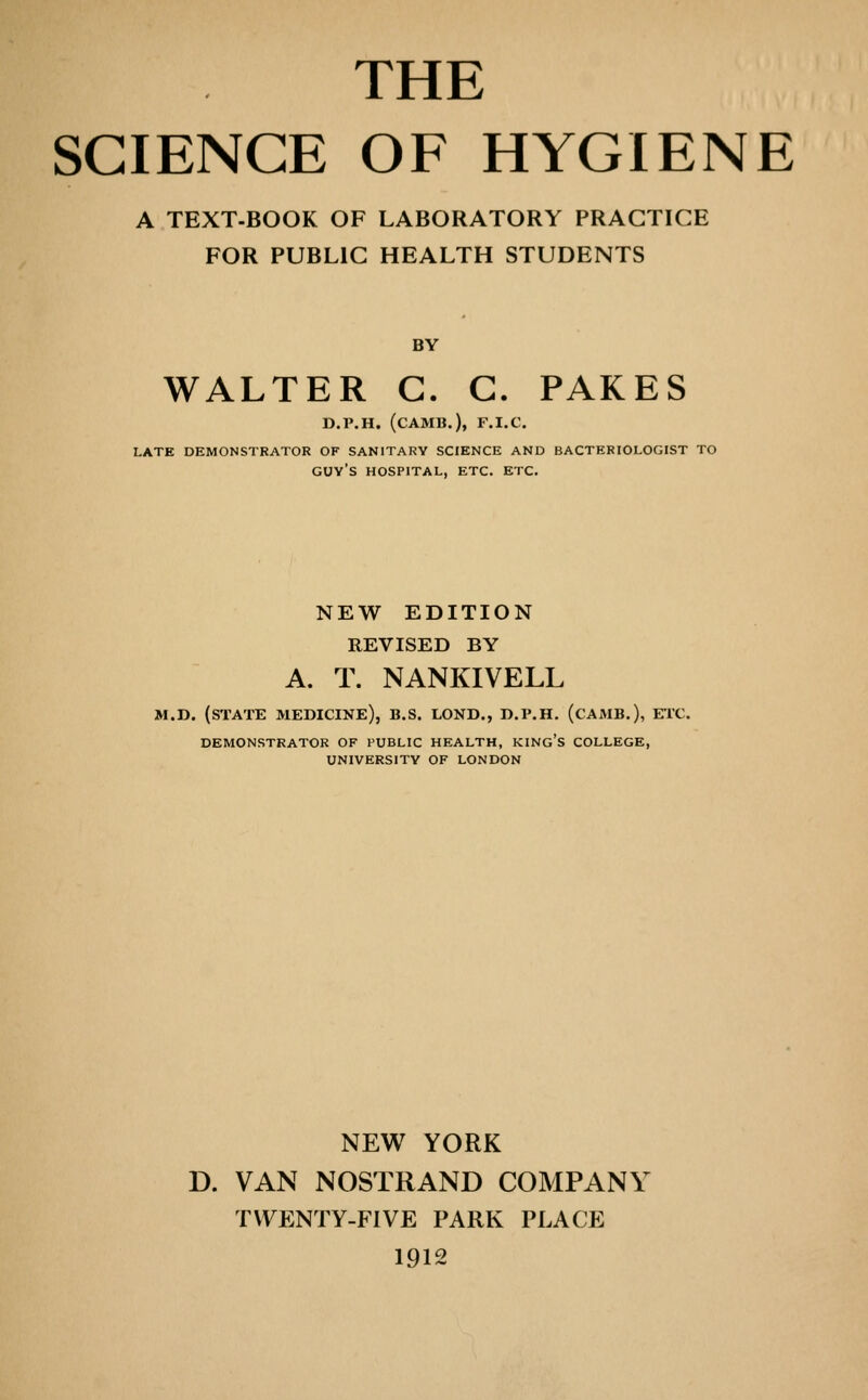 THE SCIENCE OF HYGIENE A TEXT-BOOK OF LABORATORY PRACTICE FOR PUBLIC HEALTH STUDENTS BY WALTER C. G. PARES D.P.H. (CAMB.), F.I.C. LATE DEMONSTRATOR OF SANITARY SCIENCE AND BACTERIOLOGIST TO guy's HOSPITAL, ETC. ETC. NEW EDITION REVISED BY A. T. NANKIVELL M.D. (state medicine), B.S. LONB., D.P.H. (CAMB.), ETC. DEMONSTRATOR OF PUBLIC HEALTH, KINg's COLLEGE, UNIVERSITY OF LONDON NEW YORK D. VAN NOSTRAND COMPANY T\\^ENTY-F1VE PARK PLACE 1912