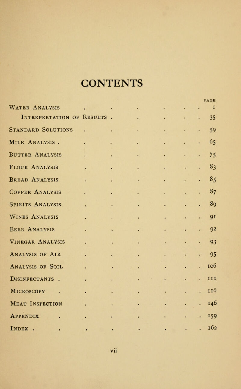 CONTENTS Water Analysis I Interpretation of Results . 35 Standard Solutions 59 Milk Analysis . 65 Butter Analysis 75 Flour Analysis S3 Bread Analysis 85 Coffee Analysis 87 Spirits Analysis 89 Wines Analysis 91 Beer Analysis 92 Vinegar Analysis 93 Analysis of Air 95 Analysis of Soil 106 Disinfectants . III Microscopy . 116 Meat Inspection . 146 Appendix . 159 Index . . 162 Vll
