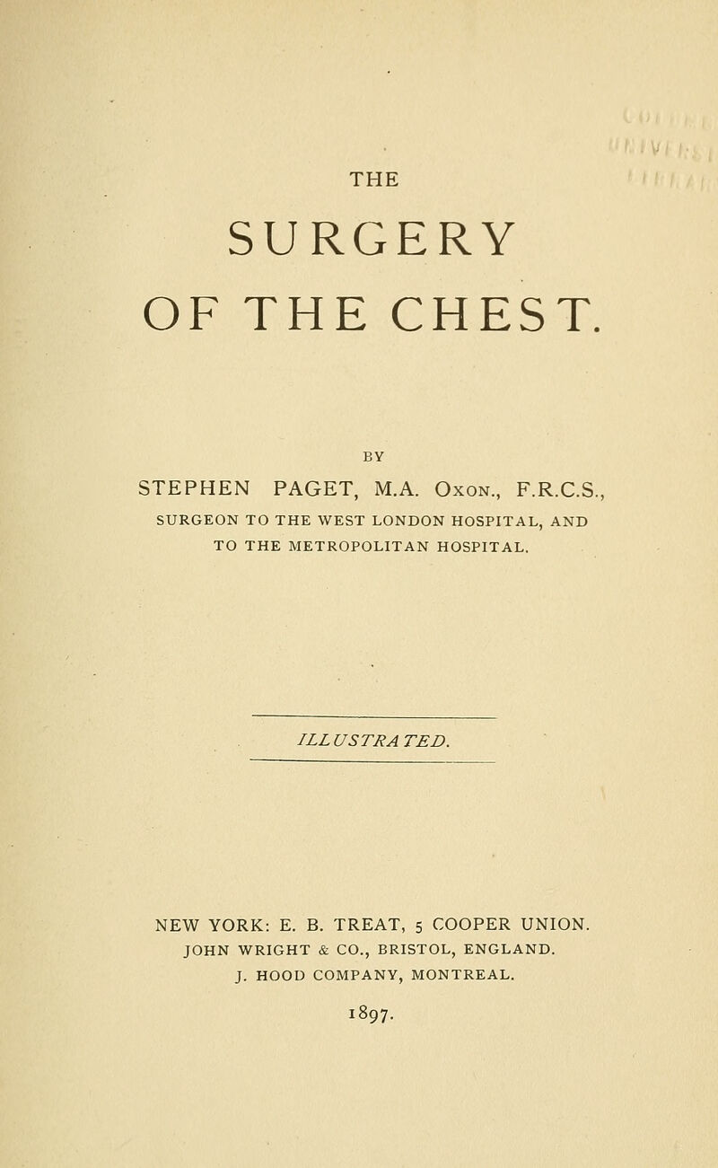 SURGERY OF THE CHEST. BY STEPHEN PAGET, M.A. Oxon., F.R.C.S., SURGEON TO THE WEST LONDON HOSPITAL, AND TO THE METROPOLITAN HOSPITAL. ILLUSTRATED. NEW YORK: E. B. TREAT, 5 COOPER UNION. JOHN WRIGHT & CO., BRISTOL, ENGLAND. J. HOOD COMPANY, MONTREAL. 1897.