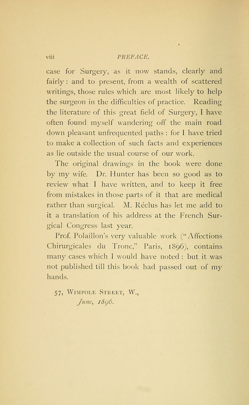 case for Surgery, as it now stands, clearly and fairly : and to present, from a wealth of scattered writings, those rules which are most likely to help the surgeon in the difficulties of practice. Reading the literature of this great field of Surgery, I have often found myself wandering off the main road down pleasant unfrequented paths : for I have tried to make a collection of such facts and experiences as lie outside the usual course of our work. The original drawings in the book w&vq done by my wife. Dr. Hunter has been so good as to review what I have written, and to keep it free from mistakes in those parts of it that are medical rather than surgical. M. Reclus has let me add to it a translation of his address at the French Sur- gical Congress last year. Prof. Polaillon's very valuable work (Affections Chirurgicales du Tronc, Paris, 1896), contains many cases which I would have noted : but it was not published till this book had passed out of my hands. 57, WiMPOLE Street, W., June, iSg6.