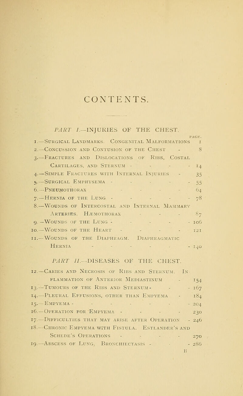 CONTENTS. PART /.—INJURIES OF THE CHEST. PAGl!. —Surgical Landmarks. Congenital Malformations i —Concussion and Contusion of the Chest - 8 —Fractures and Dislocations of Ribs, Costal Cartilages, and Sternu.m - - - - 14 4.—Simple Fractures with Internal Injuries - 35 _«).—Surgical Emphysema - - - - - 55 6.—Pneumothorax ----- 64 7.—Hernia of the Lung - - - - - 78 —Wounds of Intercostal and Internal MA.^LMARY Arteries. H.emothorax - - - 87 —Wounds of the Lung ----- 106 —Wounds of the Heart - - . . 121 — Wounds of the Diaphragm. Diaphragmatic Hernia ----.. 1^0 PART //.—DISEASES OF THE CHEST. 12.—Caries and Necrosis of Ribs and Sternum. In- flammation of Anterior Mediastinum - 154 13.—Tumours of the Ribs and Sternum- - - 167 14.—Pleural Effusions, other than Empyema - 184 15.— Empyema ------- 204 16.—Operation for Empyema . - - - 230 17.—Difficulties that may arise after Operation - 246 18.—Chronic Empyema with Fistula. Estlander's and Schede's Operations - - . . 270 19.—Abscess of Lung. Bronchiectasis - - - 2S6 H