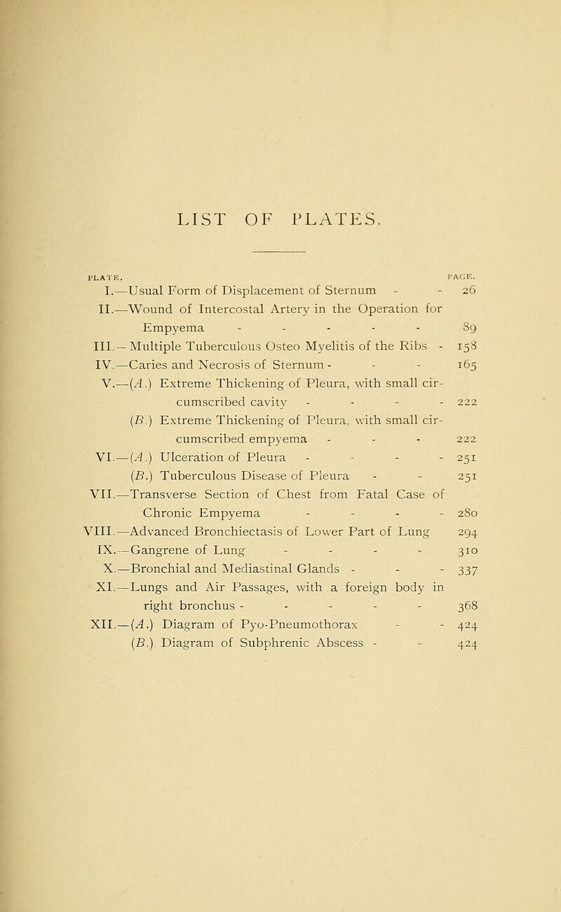 LIST OF PLATES. I.—Usual Form of Displacement of Sternum - - 26 II.—Wound of Intercostal Artery in the Operation for Empyema - ... - 89 III.- Multiple Tuberculous Osteo Myelitis of the Ribs - 15S IV.—Caries and Necrosis of Sternum - - - 165 V.—{A.) Extreme Thickening of Pleura, with small cir- cumscribed cavity - - - - 222 (B.) Extreme Thickening of Pleura, with small cir- cumscribed empyema - - - 222 VI. — (A.) Ulceration of Pleura . - - - 251 {B.) Tuberculous Disease of Pleura - - 251 VII.—Transverse Section of Chest from Fatal Case of Chronic Empyema . _ . _ 280 VIII.—Advanced Bronchiectasis of Lower Part of Lung 294 IX. — Gangrene of Lung - - - - 310 X.—Bronchial and Mediastinal Glands - - - 337 XI.—Lungs and Air Passages, with a foreign body in right bronchus ----- 368 XII. — (A.) Diagram of Pyo-Pneumothorax - - 424