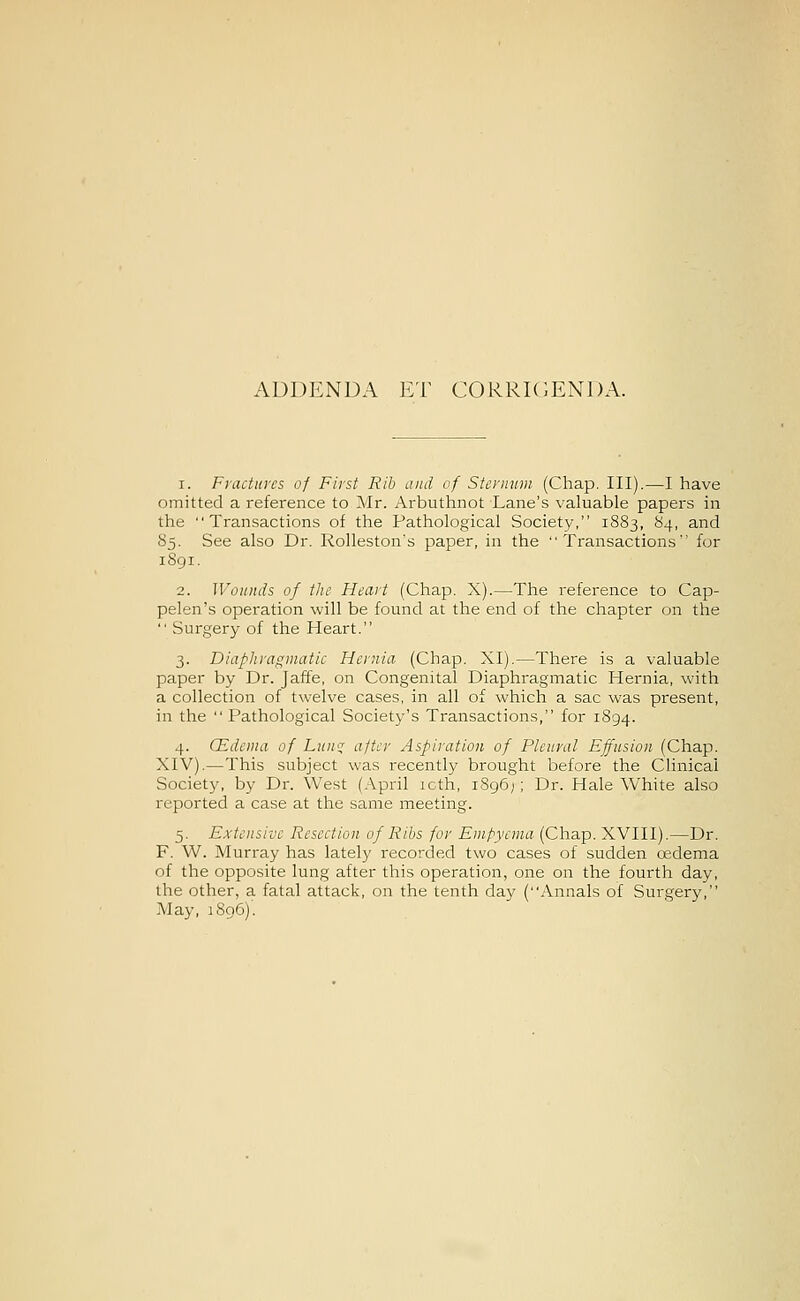 ADDENDA ET CORRIGENDA. 1. Fractures of First Rib and of Sternum (Chap. III).—I have omitted a reference to Mr. Arbuthnot Lane's valuable papers in the Transactions of the Pathological Society, 1883, 84, and 85. See also Dr. Rolleston's paper, in the Transactions for 1S91. 2. Wounds of the Heart (Chap. X).—The reference to Cap- pelen's operation will be found at the end of the chapter on the  Surgery of the Heart. 3. Diaphragmatic Hernia (Chap. XI).—There is a valuable paper by Dr. Jaffe, on Congenital Diaphragmatic Hernia, with a collection of twelve cases, in all of which a sac was present, in the  Pathological Society's Transactions, for 1894. 4. CEdema of Lun^ after Aspiration of Pleural Effusion (Chap. XIV).—This subject was recently brought before the Clinical Society, by Dr. West (April icth, 1896); Dr. Hale White also reported a case at the same meeting. 5. Extensive Resection of Ribs for Empyema (Chap. XVIII).—Dr. F. W. Murray has lately recorded two cases of sudden cedema of the opposite lung after this operation, one on the fourth day, the other, a fatal attack, on the tenth day (Annals of Surgery, May, 1806)'.