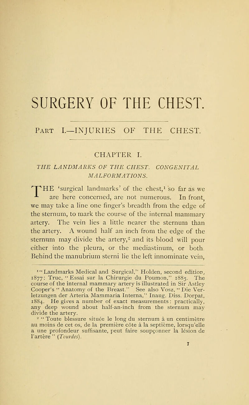 SURGERY OF THE CHEST. Part I.—INJURIES OF THE CHEST. CHAPTER I. THE LANDMARKS OF THE CHEST. CONGENITAL MALFORMATIONS. npHE 'surgical landmarks' of the chest,i so far as we -*- are here concerned, are not numerous. In front, we may take a Hne one finger's breadth from the edge of the sternum, to mark the course of the internal mammary artery. The vein lies a little nearer the sternum than the artery. A wound half an inch from the edge of the sternum may divide the artery,- and its blood will pour either into the pleura, or the mediastinum, or both. Behind the manubrium sterni lie the left innominate vein, 'Landmarks Medical and Surgical, Holden, second edition, 1877: True,  Essai sur la Chirurgie du Poumon, 1885. The course of the internal mammary artery is illustrated in Sir Astley Cooper's  Anatomy of the Breast. See also Vosz,  Die Ver- letzungen der Arteria Mammaria Interna, Inaug. Diss. Dorpat, 1884. He gives a number of exact measurements: practically, any deep wound about half-an-inch from the sternum may divide the artery. -  Toute blessure situee le long du sternum a un centimetre au moins de cet os, de la premiere cote a la septieme, lorsqu'elle a une profondeur suffisante, peut faire soupfonner la lesion de I'artere  (Toxirdes). T