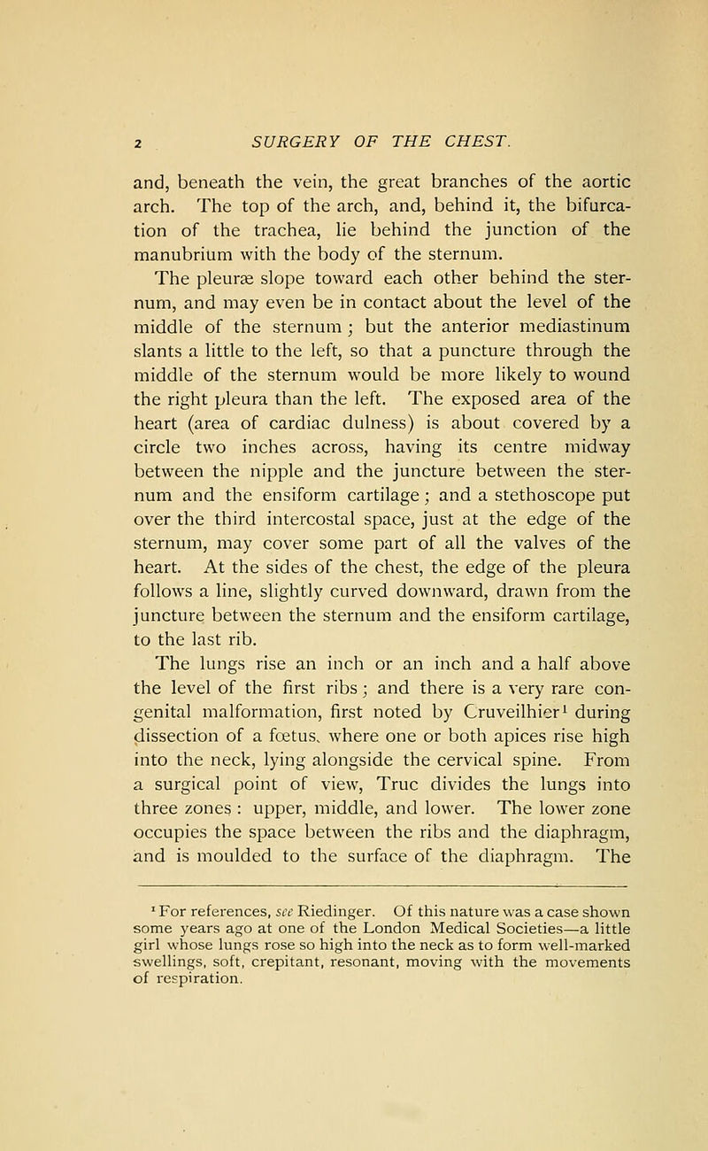 and, beneath the vein, the great branches of the aortic arch. The top of the arch, and, behind it, the bifurca- tion of the trachea, he behind the junction of the manubrium with the body of the sternum. The pleurae slope toward each other behind the ster- num, and may even be in contact about the level of the middle of the sternum; but the anterior mediastinum slants a little to the left, so that a puncture through the middle of the sternum would be more likely to wound the right pleura than the left. The exposed area of the heart (area of cardiac dulness) is about covered by a circle two inches across, having its centre midway between the nipple and the juncture between the ster- num and the ensiform cartilage; and a stethoscope put over the third intercostal space, just at the edge of the sternum, may cover some part of all the valves of the heart. At the sides of the chest, the edge of the pleura follows a line, slightly curved downward, drawn from the juncture between the sternum and the ensiform cartilage, to the last rib. The lungs rise an inch or an inch and a half above the level of the first ribs; and there is a very rare con- genital malformation, first noted by Cruveilhiori during dissection of a foetus, where one or both apices rise high into the neck, lying alongside the cervical spine. From a surgical point of view, True divides the lungs into three zones : upper, middle, and lower. The lower zone occupies the space between the ribs and the diaphragm, and is moulded to the surface of the diaphragm. The ' For references, see Riedinger. Of this nature was a case shown some years ago at one of the London Medical Societies—a little girl whose lungs rose so high into the neck as to form well-marked swellings, soft, crepitant, resonant, moving with the movements of respiration.
