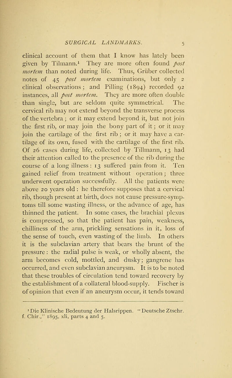 clinical account of them that I know has lately been given by Tilmann.^ They are more often found post mortem than noted during life. Thus, Griiber collected notes of 45 post mortem examinations, but only 2 clinical observations; and Pilling (1894) recorded 92 instances, all post mortem. They are more often double than single, but are seldom quite symmetrical. The cervical rib may not extend beyond the transverse process of the vertebra ; or it may extend beyond it, but not join the first rib, or may join the bony part of it; or it may join the cartilage of the first rib ; or it may have a car- tilage of its own, fused with the cartilage of the first rib. Of 26 cases during life, collected by Tillmann, 13 had their attention called to the presence of the rib during the course of a long illness: 13 suffered pain from it. Ten gained relief from treatment without operation ; three underwent operation successfully. All the patients were above 20 years old : he therefore supposes that a cervical rib, though present at birth, does not cause pressure-symp- toms till some wasting illness, or the advance of age, has thinned the patient. In some cases, the brachial plexus is compressed, so that the patient has pain, weakness, chilliness of the arm, prickling sensations in it, loss of the sense of touch, even wasting of the limb. In others it is the subclavian artery that bears the brunt of the pressure: the radial pulse is weak, or wholly absent, the arm becomes cold, mottled, and dusky; gangrene has occurred, and even subclavian aneurysm. It is to be noted that these troubles of circulation tend toward recovery by the establishment of a collateral blood-supply. Fischer is of opinion that even if an aneurysm occur, it tends toward ' Die Klinische Bedeutung der Halsrippen.  Deutsche Ztschr. f. Chir., 1895, xli, parts 4 and 5.