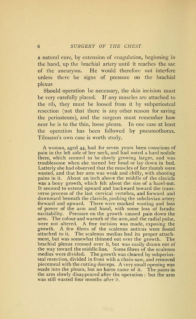 a natural cure, by extension of coagulation, beginning in the hand, up the brachial artery until it reaches the sac of the aneurysm. He would therefore not interfere unless there be signs of pressure on the brachial plexus Should operation be necessary, the skin incision must be very carefully placed. If any muscles are attached to the rib, they must be loosed from it by subperiosteal resection (not that there is any other reason for saving the periosteum), and the surgeon must remember how near he is to the thin, loose pleura. In one case at least the operation has been followed by pneumothorax. Tilmann's own case is worth study. A woman, aged 44, had for seven years been conscious of pain in the left side of her neck, and had noted a hard nodule there, which seemed to be slowly growing larger, and was troublesome when she turned her head or lay down in bed. Latterly she had observed that the muscles of her thumb were wasted, and that her arm was weak and chilly, with shooting pains in it. About an inch above the middle of the clavicle was a bony growth, which felt about the size of a hazel-nut. It seemed to extend upward and backward toward the trans- verse process of the last cervical vertebra, and forward and downward beneath the clavicle, pushing the subclavian artery forward and upward. There were marked wasting and loss of power of the arm and hand, with some loss of faradic excitability. Pressure on the growth caused pain down the arm. The colour and warmth of the arm, and the radial pulse, were not altered. A free incision was made, exposing the growth. A few fibres of the scalenus anticus were found attached to it. The scalenus medius had its proper attach- ment, but was somewhat thinned out over the growth. The brachial plexus crossed over it, but was easily drawn out of the way toward the middle line. Some fibres of the scalenus medius were divided. The growth was cleared by subperios- teal resection, divided in front with a chain-saw, and removed piecemeal with the cutting-forceps. A very small opening was made into the pleura, but no harm came of it. The pains in the arm slowly disappeared after the operation ; but the arm was still wasted four months after it.