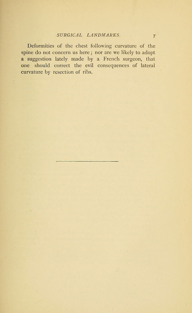 Deformities of the chest following curvature of the spine do not concern us here; nor are we likely to adopt a suggestion lately made by a French surgeon, that one should correct the evil consequences of lateral curvature by resection of ribs.