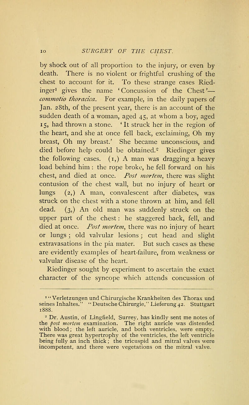 by shock out of all proportion to the injury, or even by death. There is no violent or frightful crushing of the chest to account for it. To these strange cases Ried- inger' gives the name 'Concussion of the Chest'— co7Ji7iiotio thoracica. For example, in the daily papers of Jan. 28th, of the present year, there is an account of the sudden death of a woman, aged 45, at whom a boy, aged 15, had thrown a stone. 'It struck her in the region of the heart, and she at once fell back, exclaiming. Oh my breast. Oh my breast.' She became unconscious, and died before help could be obtained. Riedinger gives the following cases, (i,) A man was dragging a heavy load behind him : the rope broke, he fell forward on his chest, and died at once. Post mortem, there was slight contusion of the chest wall, but no injury of heart or lungs (2,) A man, convalescent after diabetes, was struck on the chest with a stone thrown at him, and fell dead. (3,) An old man was suddenly struck on the upper part of the chest: he staggered back, fell, and died at once. Post mortejn, there was no injury of heart or lungs; old valvular lesions; cut head and slight extravasations in the pia mater. But such cases as these are evidently examples of heart-failure, from weakness or valvular disease of the heart. Riedinger sought by experiment to ascertain the exact character of the syncope which attends concussion of ' Verletzungen und Chirurgische Krankheiten des Thorax und seines Inhaltes.  Deutsche Chirurgie, Lieferung 42. Stuttgart 1888. ^ Dr. Austin, of Lingfield, Surrey, has kindly sent me notes of the post moytcm examination. The right auricle was distended with blood; the left auricle, and both ventricles, were empty. There was great hypertrophy of the ventricles, the left ventricle being fully an inch thick; the tricuspid and mitral valves were incompetent, and there were vegetations on the mitral valve.