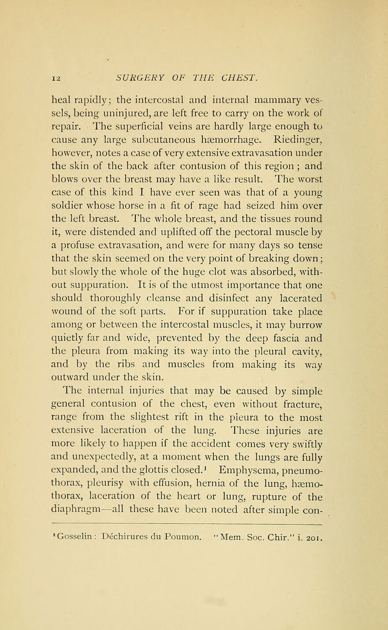 heal rapidly; the intercostal and internal mammary ves- sels, being uninjured, are left free to carry on the work of repair. The superficial veins are hardly large enough to cause any large subcutaneous haemorrhage. Riedinger, however, notes a case of very extensive extravasation under the skin of the back after contusion of this region ; and blows over the breast may have a like result. The worst case of this kind I have ever seen was that of a young soldier whose horse in a fit of rage had seized him over the left breast. The whole breast, and the tissues round it, were distended and uplifted off the pectoral muscle by a profuse extravasation, and were for many days so tense that the skin seemed on the very point of breaking down ; but slowly the whole of the huge clot was absorbed, with- out suppuration. It is of the utmost importance that one should thoroughly cleanse and disinfect any lacerated wound of the soft parts. For if suppuration take place among or between the intercostal muscles, it may burrow quietly far and wide, prevented by the deep fascia and the pleura from making its way into the pleural cavity, and by the ribs and muscles from making its way outward under the skin. The internal injuries that may be caused by simple general contusion of the chest, even without fracture, range from the slightest rift in the pleura to the most extensive laceration of the lung. These injuries are more likely to happen if the accident comes very swiftly and unexpectedly, at a moment when the lungs are fully expanded, and the glottis closed.' Emphysema, pneumo- thorax, pleurisy with effusion, hernia of the lung, haemo- thorax, laceration of the heart or lung, rupture of the diaphragm—all these have been noted after simple con- 'Gosselin: Dechirures du Poumon. Mem. Soc. Chir. i. 201.