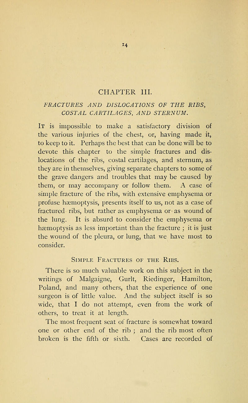 CHAPTER III. FRACTURES AND DISLOCATIONS OF THE RIBS, COSTAL CARTILAGES, AND STERNUM. It is impossible to make a satisfactory division of the various injuries of the chest, or, having made it, to keep to it. Perhaps the best that can be done will be to devote this chapter to the simple fractures and dis- locations of the ribs, costal cartilages, and sternum, as they are in themselves, giving separate chapters to some of the grave dangers and troubles that may be caused by them, or may accompany or follow them. A case of simple fracture of the ribs, with extensive emphysema or profuse haemoptysis, presents itself to us, not as a case of fractured ribs, but rather as emphysema or-as wound of the lung. It is absurd to consider the emphysema or hsemoptysis as less important than the fracture ; it is just the wound of the pleura, or lung, that we have most to consider. Simple Fractures of the Ribs. There is so much valuable work on this subject in the writings of Malgaigne, Gurlt, Riedinger, Hamilton, Poland, and many others, that the experience of one surgeon is of little value. And the subject itself is so wide, that I do not attempt, even from the work of others, to treat it at length. The most frequent seat of fracture is somewhat toward one or other end of the rib ; and the rib most often broken is the fifth or sixth. Cases are recorded of