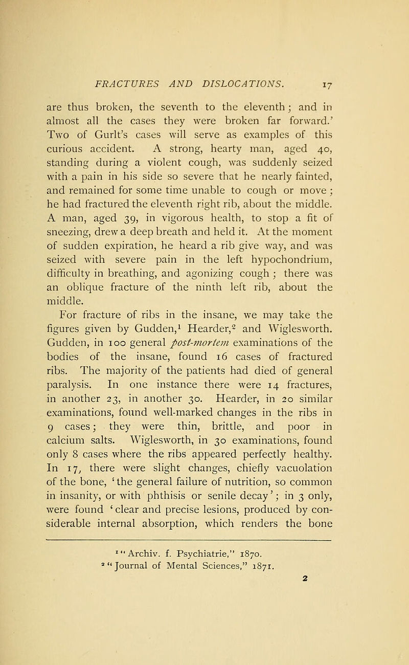are thus broken, the seventh to the eleventh ; and in ahnost all the cases they were broken far forward.' Two of Gurlt's cases will serve as examples of this curious accident. A strong, hearty man, aged 40, standing during a violent cough, was suddenly seized with a pain in his side so severe that he nearly fainted, and remained for some time unable to cough or move ; he had fractured the eleventh right rib, about the middle. A man, aged 39, in vigorous health, to stop a fit of sneezing, drew a deep breath and held it. At the moment of sudden expiration, he heard a rib give way, and was seized with severe pain in the left hypochondrium, difficulty in breathing, and agonizing cough ; there was an oblique fracture of the ninth left rib, about the middle. For fracture of ribs in the insane, we may take the figures given by Gudden,i Hearder,^ and Wiglesworth. Gudden, in 100 general post-mortem examinations of the bodies of the insane, found 16 cases of fractured ribs. The majority of the patients had died of general paralysis. In one instance there were 14 fractures, in another 23, in another 30. Hearder, in 20 similar examinations, found well-marked changes in the ribs in 9 cases; they were thin, brittle, and poor in calcium salts. Wiglesworth, in 30 examinations, found only 8 cases where the ribs appeared perfectly healthy. In 17^ there were slight changes, chiefly vacuolation of the bone, ' the general failure of nutrition, so common in insanity, or with phthisis or senile decay'; in 3 only, were found ' clear and precise lesions, produced by con- siderable internal absorption, which renders the bone ■Archiv. f. Psychiatrie, 1870. 'Journal of Mental Sciences, 1871.