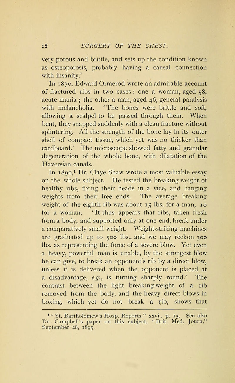 very porous and brittle, and sets up the condition known as osteoporosis, probably having a causal connection with insanity.' In T870, Edward Ormerod wrote an admirable account of fractured ribs in two cases : one a woman, aged 58, acute mania ; the other a man, aged 46, general paralysis with melancholia. ' The bones were brittle and soft, allowing a scalpel to be passed through them. When bent, they snapped suddenly with a clean fracture without spHntering. All the strength of the bone lay in its outer shell of compact tissue, which yet was no thicker than cardboard.' The microscope showed fatty and granular degeneration of the whole bone, with dilatation of the Haversian canals. In 1890,1 Dr. Claye Shaw wrote a most valuable essay on the whole subject. He tested the breaking-weight of healthy ribs, fixing their heads in a vice, and hanging weights from their free ends. The average breaking weight of the eighth rib was about 15 lbs. for a man, 10 for a woman. ' It thus appears that ribs, taken fresh from a body, and supported only at one end, break under a comparatively small weight. Weight-striking machines are graduated up to 500 lbs., and we may reckon 300 lbs. as representing the force of a severe blow. Yet even a heavy, powerful man is unable, by the strongest blow he can give, to break an opponent's rib by a direct blow, unless it is delivered when the opponent is placed at a disadvantage, e.g., is turning sharply round.' The contrast between the light breaking-weight of a rib removed from the body, and the heavy direct blows in boxing, which yet do not break a rib, shows that ' St. Bartholomew's Hosp. Reports, xxvi., p. 15. See also Dr. Campbell's paper on this subject, Brit. Med. Journ, September 28, 1895.