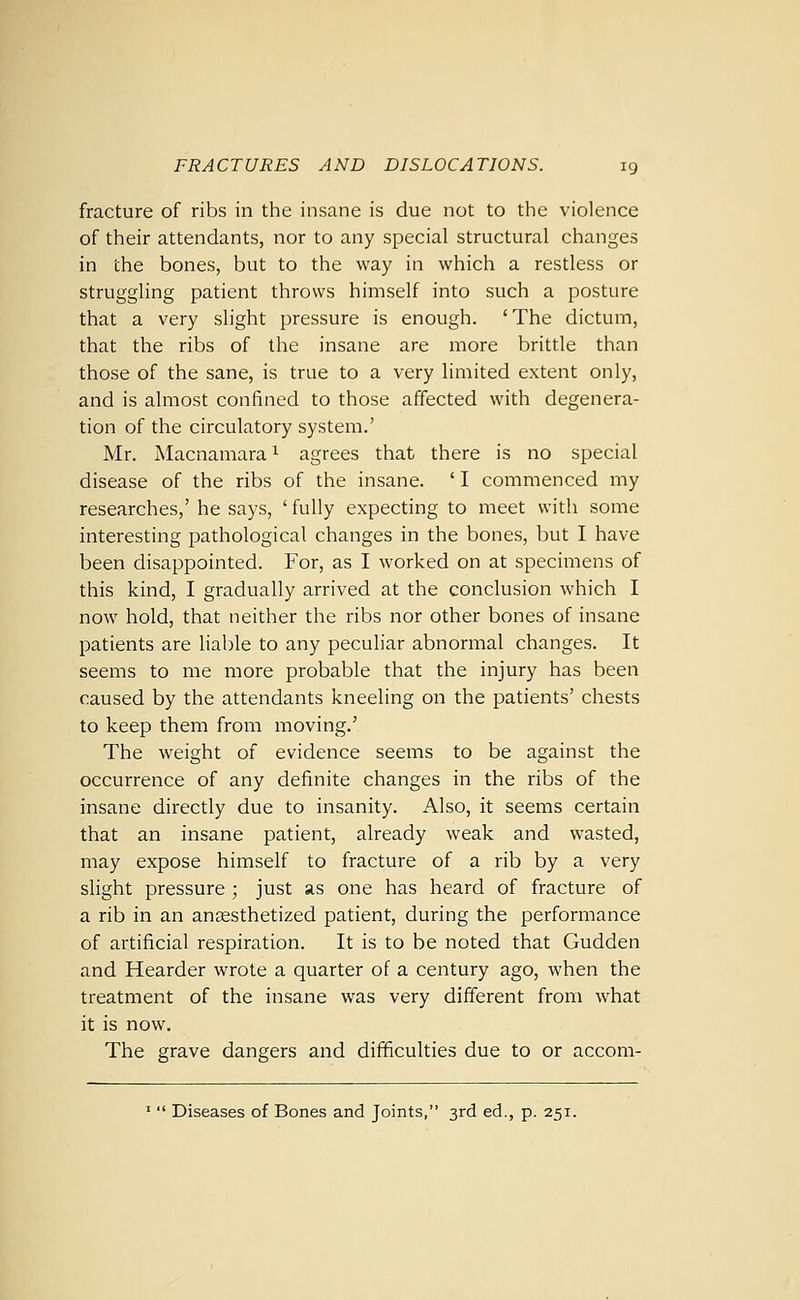 fracture of ribs in the insane is due not to the violence of their attendants, nor to any special structural changes in the bones, but to the way in which a restless or struggling patient throws himself into such a posture that a very slight pressure is enough. 'The dictum, that the ribs of the insane are more brittle than those of the sane, is true to a very limited extent only, and is almost confined to those affected with degenera- tion of the circulatory system.' Mr. Macnamara ^ agrees that there is no special disease of the ribs of the insane. ' I commenced my researches,' he says, ' fully expecting to meet with some interesting pathological changes in the bones, but I have been disappointed. For, as I worked on at specimens of this kind, I gradually arrived at the conclusion which I now hold, that neither the ribs nor other bones of insane patients are liable to any peculiar abnormal changes. It seems to me more probable that the injury has been caused by the attendants kneeling on the patients' chests to keep them from moving.' The weight of evidence seems to be against the occurrence of any definite changes in the ribs of the insane directly due to insanity. Also, it seems certain that an insane patient, already weak and wasted, may expose himself to fracture of a rib by a very slight pressure ; just as one has heard of fracture of a rib in an anesthetized patient, during the performance of artificial respiration. It is to be noted that Gudden and Hearder wrote a quarter of a century ago, when the treatment of the insane was very different from what it is now. The grave dangers and difficulties due to or accom- '  Diseases of Bones and Joints, 3rd ed., p. 251.