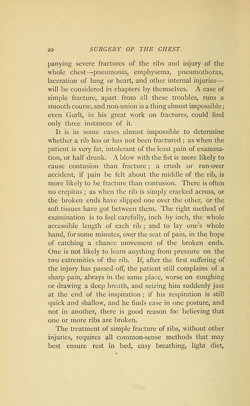 panying severe fractures of the ribs and injury of the whole chest^pneumonia, emphysema, pneumothorax, laceration of lung or heart, and other internal injuries— will be considered in chapters by themselves. A case of simple fracture, apart from all these troubles, runs a smooth course, and non-union is a thing almost impossible; even Gurlt, in his great work on fractures, could find only three instances of it. It is in some cases almost impossible to determine whether a rib has or has not been fractured ; as when the patient is very fat, intolerant of the least pain of examina- tion, or half drunk. A blow with the fist is more likely to cause contusion than fracture; a crush or run-over accident, if pain be felt about the middle of the rib, is more likely to be fracture than contusion. There is often no crepitus; as when the rib is simply cracked across, or the broken ends have slipped one over the other, or the soft tissues have got between them. The right method of examination is to feel carefully, inch by inch, the whole accessible length of each rib ; and to lay one's whole hand, for some minutes, over the seat of pain, in the hope of catching a chance movement of the broken ends. One is not likely to learn anything from pressure on the two extremities of the rib. If, after the first suffering of the injury has passed off, the patient still complains of a sharp pain, always in the same place, worse on coughing or drawing a deep breath, and seizing him suddenly just at the end of the inspiration ; if his respiration is still quick and shallow, and he finds ease in one posture, and not in another, there is good reason for believing that one or more ribs are broken. The treatment of simple fracture of ribs, without other injuries, requires all common-sense methods that may best ensure rest in bed, easy breathing, light diet,