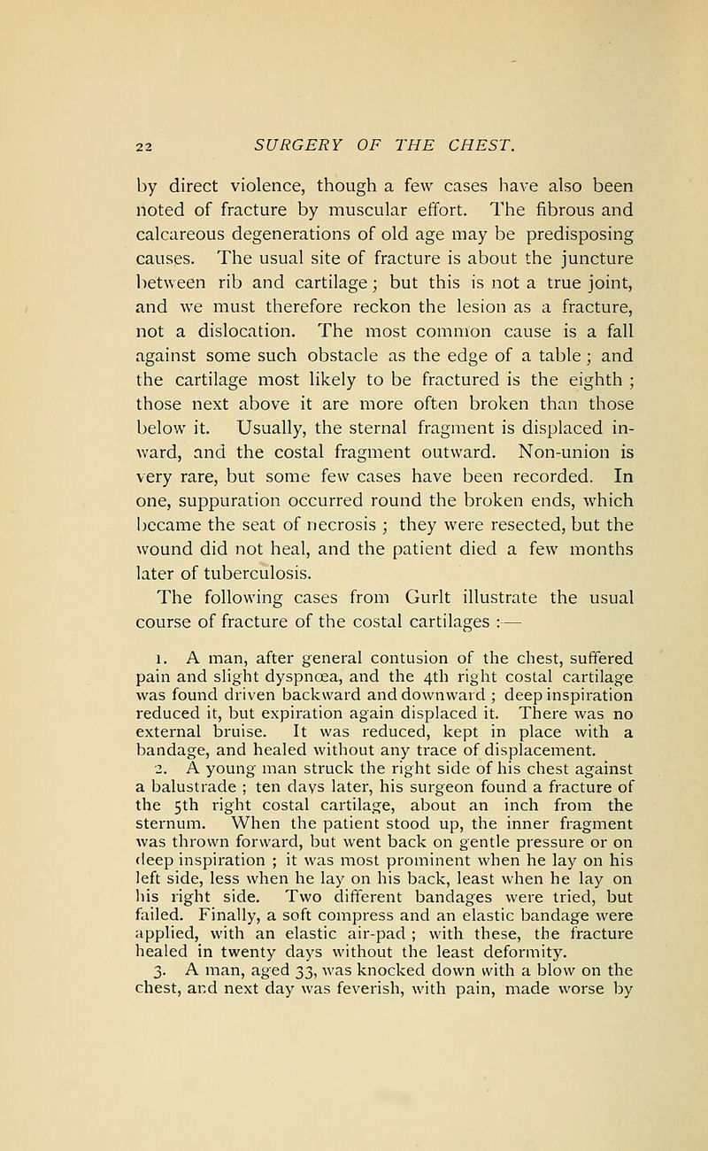 by direct violence, though a few cases have also been noted of fracture by muscular effort. The fibrous and calcareous degenerations of old age may be predisposing causes. The usual site of fracture is about the juncture between rib and cartilage; but this is not a true joint, and we must therefore reckon the lesion as a fracture, not a dislocation. The most common cause is a fall against some such obstacle as the edge of a table ; and the cartilage most likely to be fractured is the eighth ; those next above it are more often broken than those below it. Usually, the sternal fragment is displaced in- ward, and the costal fragment outward. Non-union is very rare, but some few cases have been recorded. In one, suppuration occurred round the broken ends, which i^ecame the seat of necrosis ; they were resected, but the wound did not heal, and the patient died a few months later of tuberculosis. The following cases from Gurlt illustrate the usual course of fracture of the costal cartilages :— 1. A man, after general contusion of the chest, suffered pain and slight dyspnoea, and the 4th right costal cartilage was found driven backward and downward ; deep inspiration reduced it, but expiration again displaced it. There was no external bruise. It was reduced, kept in place with a bandage, and healed without any trace of displacement. 2. A young man struck the right side of his chest against a balustrade ; ten days later, his surgeon found a fracture of the 5th right costal cartilage, about an inch from the sternum. When the patient stood up, the inner fragment was thrown forward, but went back on gentle pressure or on deep inspiration ; it was most prominent when he lay on his left side, less when he lay on his back, least when he lay on liis right side. Two different bandages were tried, but failed. Finally, a soft compress and an elastic bandage were applied, with an elastic air-pad ; with these, the fracture healed in twenty days without the least deformity. 3. A man, aged 33, was knocked down with a blow on the chest, and next day was feverish, with pain, made worse by