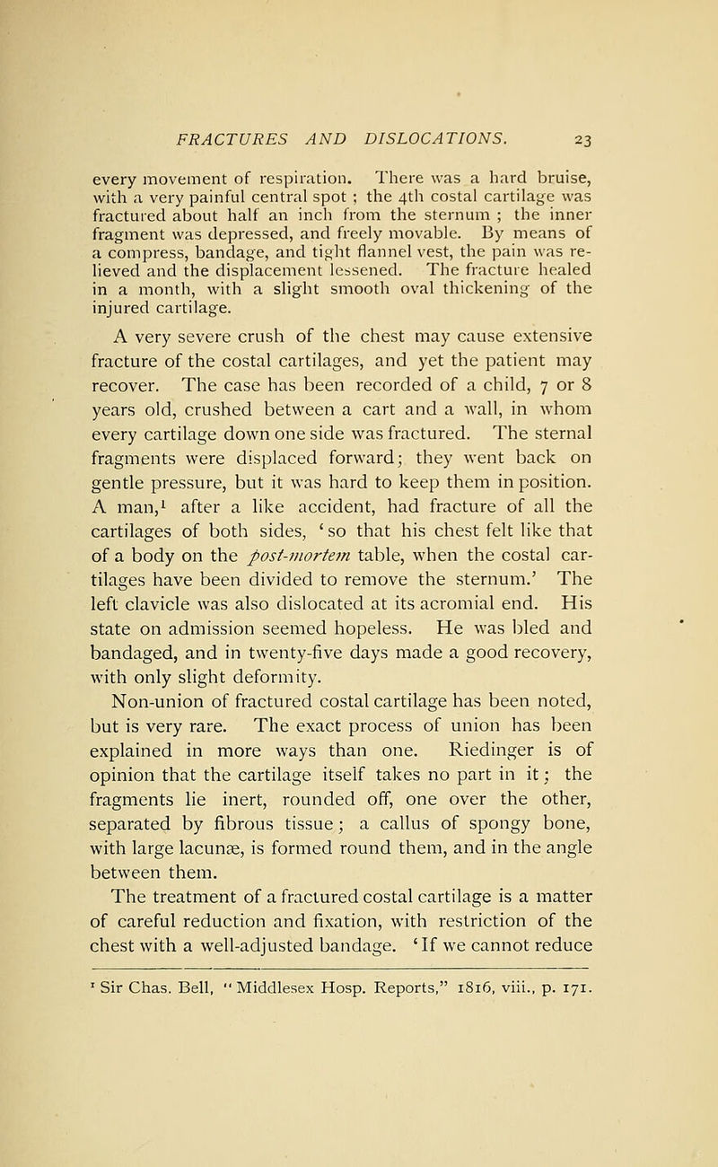 every movement of respiration. There was a hard bruise, with a very painful central spot ; the 4th costal cartilage was fractured about half an inch from the sternum ; the inner fragment was depressed, and freely movable. By means of a compress, bandage, and tight flannel vest, the pain was re- lieved and the displacement lessened. The fracture healed in a month, with a slight smooth oval thickening of the injured cartilage. A very severe crush of the chest may cause extensive fracture of the costal cartilages, and yet the patient may recover. The case has been recorded of a child, 7 or 8 years old, crushed between a cart and a wall, in whom every cartilage down one side was fractured. The sternal fragments were displaced forward; they went back on gentle pressure, but it was hard to keep them in position. A man,i after a like accident, had fracture of all the cartilages of both sides, ' so that his chest felt like that of a body on the post-mortem table, when the costal car- tilages have been divided to remove the sternum.' The left clavicle was also dislocated at its acromial end. His state on admission seemed hopeless. He was bled and bandaged, and in twenty-five days made a good recovery, with only slight deformity. Non-union of fractured costal cartilage has been noted, but is very rare. The exact process of union has been explained in more ways than one. Riedinger is of opinion that the cartilage itself takes no part in it; the fragments lie inert, rounded off, one over the other, separated by fibrous tissue; a callus of spongy bone, with large lacunae, is formed round them, and in the angle between them. The treatment of a fractured costal cartilage is a matter of careful reduction and fixation, with restriction of the chest with a well-adjusted bandage. 'If we cannot reduce ' Sir Chas. Bell, Middlesex Hosp. Reports, 1816, viii., p. 171.