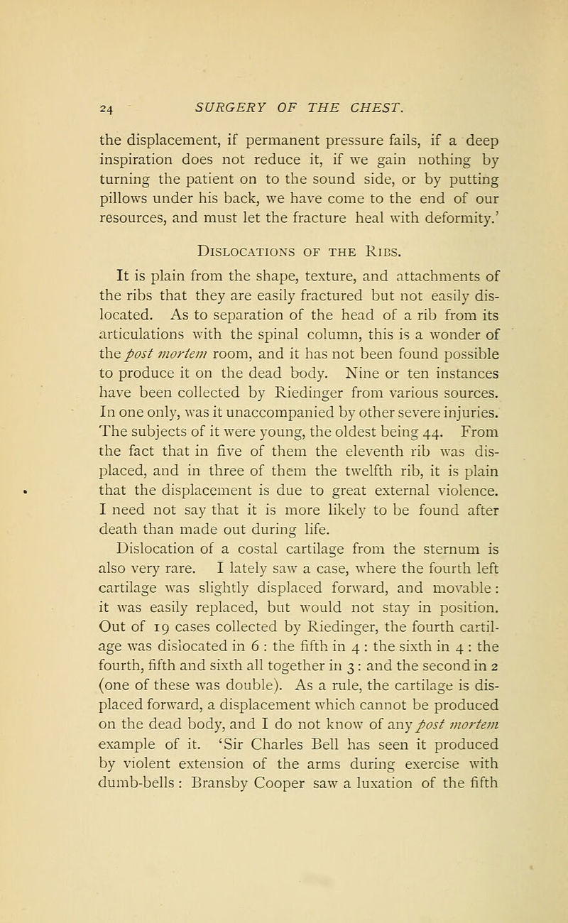 the displacement, if permanent pressure fails, if a deep inspiration does not reduce it, if we gain nothing by turning the patient on to the sound side, or by putting pillows under his back, we have come to the end of our resources, and must let the fracture heal with deformity.' Dislocations of the Ribs. It is plain from the shape, texture, and attachments of the ribs that they are easily fractured but not easily dis- located. As to separation of the head of a rib from its articulations with the spinal column, this is a wonder of the posf mortem room, and it has not been found possible to produce it on the dead body. Nine or ten instances have been collected by Riedinger from various sources. In one only, was it unaccompanied by other severe injuries. The subjects of it were young, the oldest being 44. From the fact that in five of them the eleventh rib was dis- placed, and in three of them the twelfth rib, it is plain that the displacement is due to great external violence. I need not say that it is more likely to be found after death than made out during life. Dislocation of a costal cartilage from the sternum is also very rare. I lately saw a case, where the fourth left cartilage was slightly displaced forward, and movable : it was easily replaced, but would not stay in position. Out of 19 cases collected by Riedinger, the fourth cartil- age was dislocated in 6 : the fifth in 4 : the sixth in 4 : the fourth, fifth and sixth all together in 3 : and the second in 2 (one of these was double). As a rule, the cartilage is dis- placed forward, a displacement which cannot be produced on the dead body, and I do not know of 3.ny post mortem example of it. 'Sir Charles Bell has seen it produced by violent extension of the arms during exercise with dumb-bells : Bransby Cooper saw a luxation of the fifth