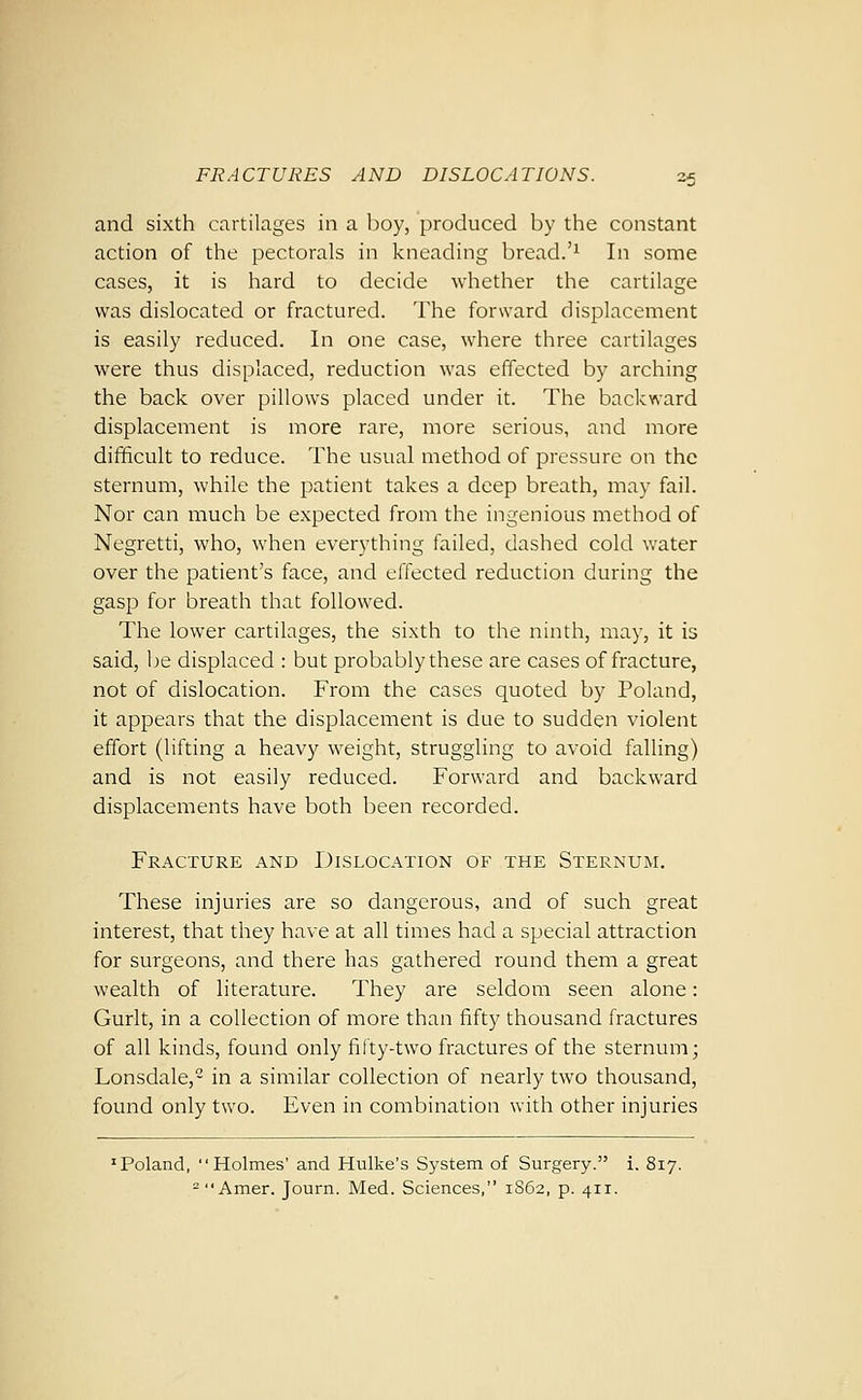 and sixth cartilages in a Ijoy, produced by the constant action of the pectorals in kneading bread.'^ In some cases, it is hard to decide whether the cartilage was dislocated or fractured. The forward displacement is easily reduced. In one case, where three cartilages were thus displaced, reduction was effected by arching the back over pillows placed under it. The backward displacement is more rare, more serious, and more diiificult to reduce. The usual method of pressure on the sternum, while the patient takes a deep breath, may fail. Nor can much be expected from the ingenious method of Negretti, who, when everything failed, dashed cold water over the patient's face, and effected reduction during the gasp for breath that followed. The lower cartilages, the sixth to the ninth, may, it is said, be displaced : but probably these are cases of fracture, not of dislocation. From the cases quoted by Poland, it appears that the displacement is due to sudden violent effort (lifting a heavy weight, struggling to avoid falling) and is not easily reduced. Forward and backward displacements have both been recorded. Fracture and Dislocation of the Sternum. These injuries are so dangerous, and of such great interest, that they have at all times had a special attraction for surgeons, and there has gathered round them a great wealth of literature. They are seldom seen alone: Gurlt, in a collection of more than fifty thousand fractures of all kinds, found only fifty-two fractures of the sternum; Lonsdale, in a similar collection of nearly two thousand, found only two. Even in combination with other injuries 'Poland, Holmes' and Hulke's System of Surgery. i. 817. = Amer. Journ. Med. Sciences, 1S62, p. 411.