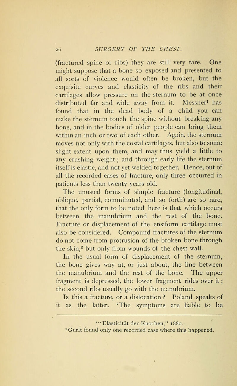 (fractured spine or ribs) they are still very rare. One might suppose that a bone so exposed and presented to all sorts of violence would often be broken, but the exquisite curves and elasticity of the ribs and their cartilages allow pressure on the sternum to be at once distributed far and wide away from it. Messner^ has found that in the dead body of a child you can make the sternum touch the spine without breaking any bone, and in the bodies of older people can bring them within an inch or two of each other. Again, the sternum moves not only with the costal cartilages, but also to some slight extent upon them, and may thus yield a little to any crushing weight; and through early life the sternum itself is elastic, and not yet welded together. Hence, out of all the recorded cases of fracture, only three occurred in patients less than twenty years old. The unusual forms of simple fracture (longitudinal, oblique, partial, comminuted, and so forth) are so rare, that the only form to be noted here is that which occurs between the manubrium and the rest of the bone. Fracture or displacement of the ensiform cartilage must also be considered. Compound fractures of the sternum do not come from protrusion of the broken bone through the skin,2 but only from wounds of the chest wall. In the usual form of displacement of the sternum, the bone gives way at, or just about, the line between the manubrium and the rest of the bone. The upper fragment is depressed, the lower fragment rides over it; the second ribs usually go with the manubrium. Is this a fracture, or a dislocation ? Poland speaks of it as the latter. 'The symptoms are liable to be ' Elasticitat der Knochen, 1880. ^Gurlt found only one recorded case where this happened.