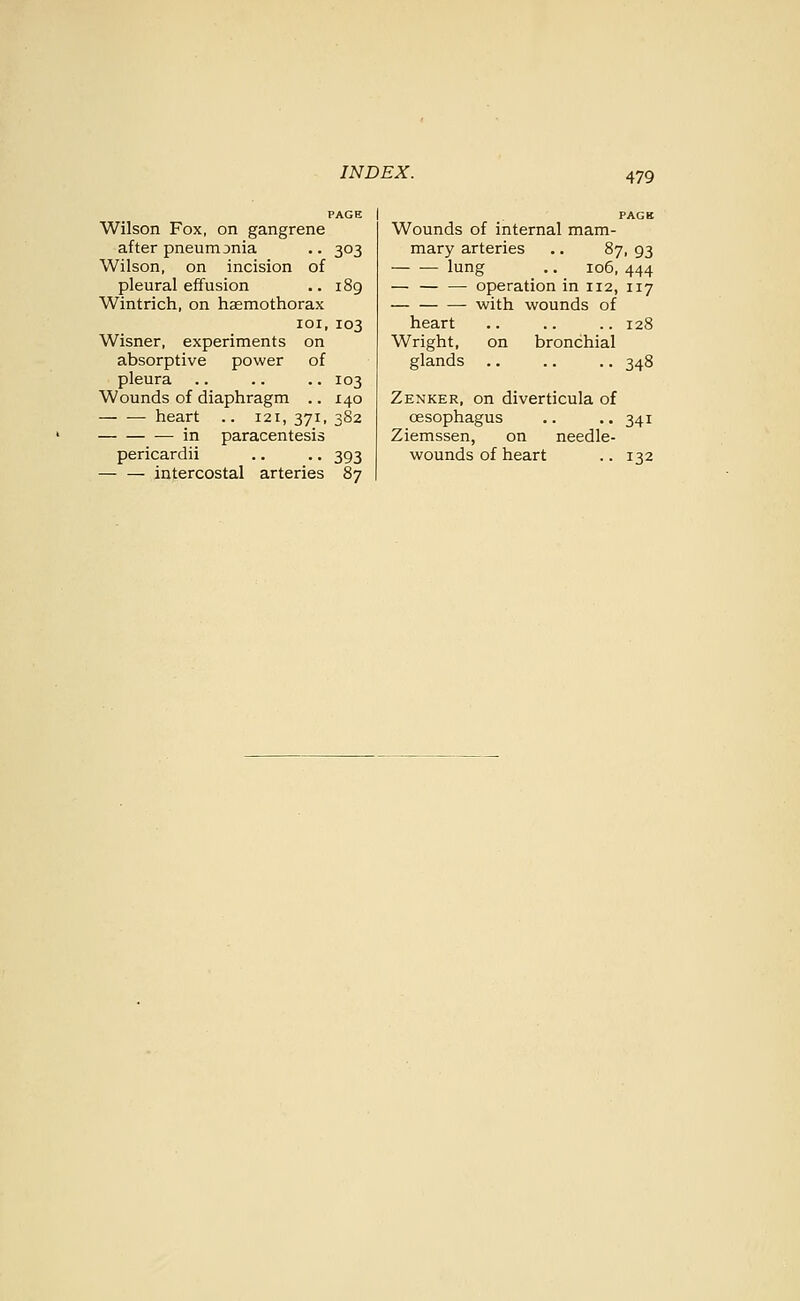 PAGE Wilson Fox, on gangrene after pneumonia .. 303 Wilson, on incision of pleural effusion .. 189 Wintrich, on haemothorax loi, 103 Wisner, experiments on absorptive power of pleura .. .. .. 103 Wounds of diaphragm .. 140 heart .. 121, 371, 382 in paracentesis — — intercostal arteries 87 Wounds of internal mam- mary arteries .. 87, 93 lung .. 106, 444 — operation in 112, 117 — with wounds of heart .. .. .. 128 Wright, on bronchial glands .. .. .. 348 Zenker, on diverticula of oesophagus .. • • 341 Ziemssen, on needle-