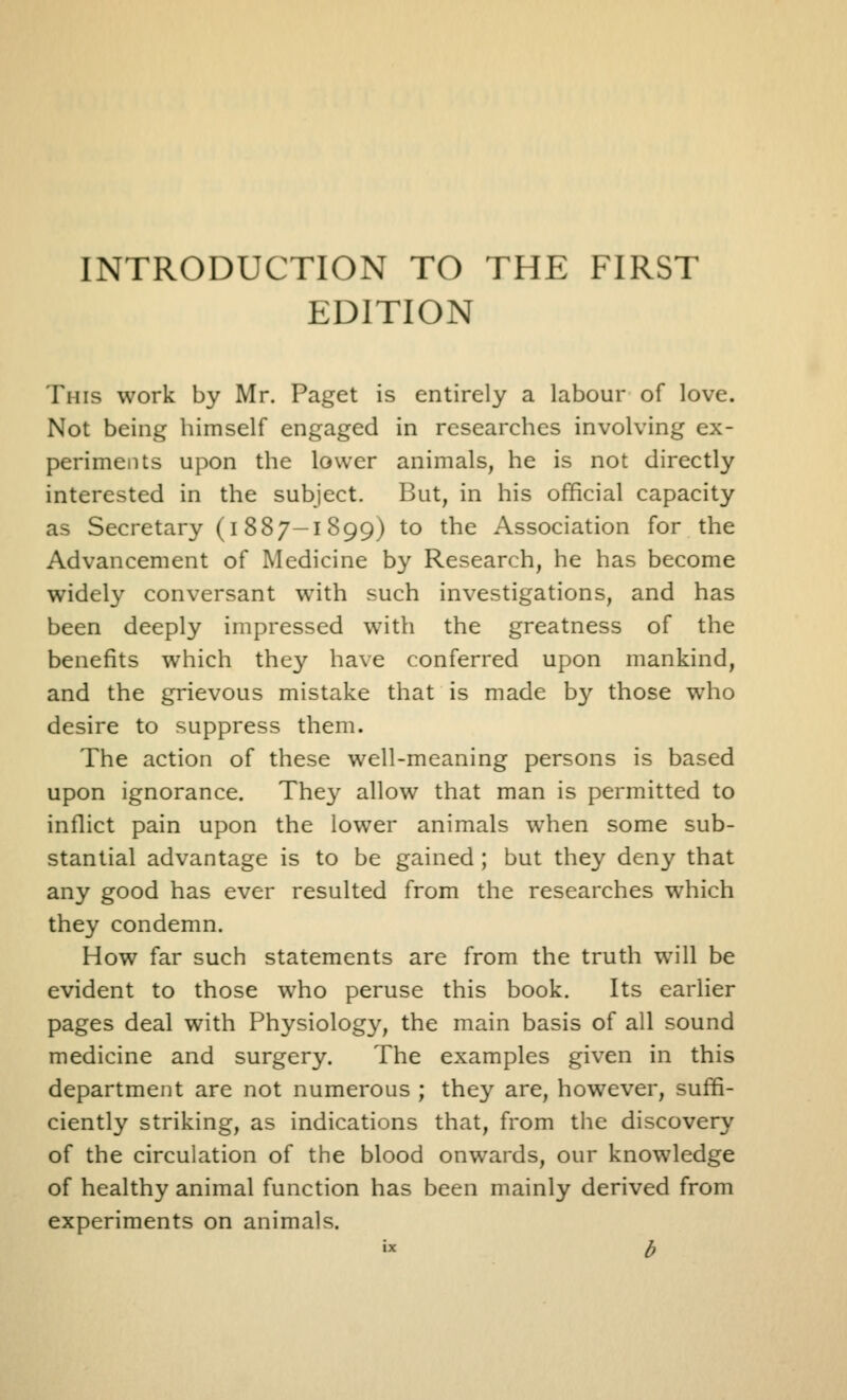 INTRODUCTION TO THE FIRST EDITION This work by Mr. Paget is entirely a labour of love. Not being himself engaged in researches involving ex- periments upon the lower animals, he is not directly interested in the subject. But, in his official capacity as Secretary (i 887-1899) to the Association for the Advancement of Medicine by Research, he has become widely conversant with such investigations, and has been deeply impressed with the greatness of the benefits which they ha\e conferred upon mankind, and the grievous mistake that is made by those who desire to suppress them. The action of these well-meaning persons is based upon ignorance. The^^ allow that man is permitted to inflict pain upon the lower animals when some sub- stantial advantage is to be gained ; but they deny that any good has ever resulted from the researches which they condemn. How far such statements are from the truth will be evident to those who peruse this book. Its earlier pages deal with Physiology, the main basis of all sound medicine and surgery. The examples given in this department are not numerous ; they are, however, suffi- ciently striking, as indications that, from the discovery of the circulation of the blood onwards, our knowledge of healthy animal function has been mainly derived from experiments on animals. « b