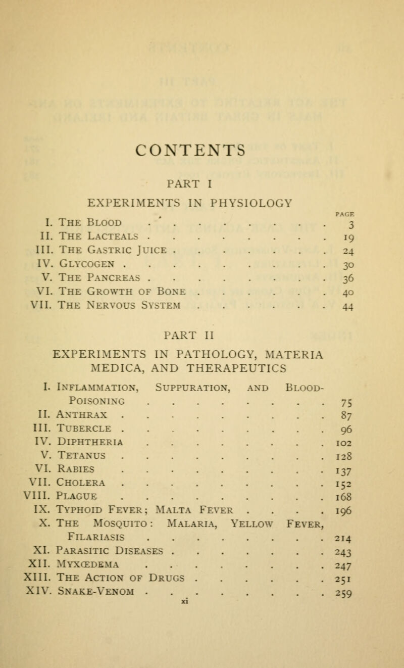 CONTENTS PART I EXPERIMENTS IN PHYSIOLOGY The Blood . ' . The Lacteals . The Gastric Juice . Glycogen . The Pancreas . The Growth of Bone I. II. III. IV. V. VI. \TI. The Nervous System PAGE 3 19 24 30 36 40 44 PART II EXPERIMENTS IN PATHOLOGY, MATERIA MEDICA, AND THERAPEUTICS I. Inflammation, Suppuratio^ V, and Blood- Poisoning . 75 II. Anthrax . ^7 III. Tubercle . 96 IV. Diphtheria 102 V. Tetanus . 128 VI. Rabies . 137 VII. Cholera 152 VIII. Plague 168 IX. Typhoid Fever; Malta Fever . , 196 X. The Mosquito : Malaria, Yellow Fever FiLARIASIS . 214 XL Parasitic Diseases . 243 XII. Myxcedema , 247 XIII. The Action of Drugs .... 251 XIV. Snake-Venom . . 2;q