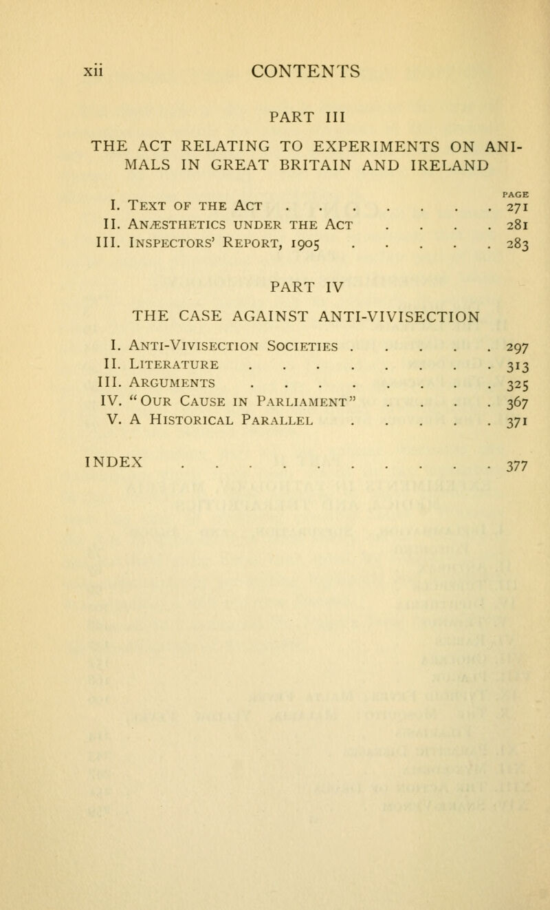 PART III THE ACT RELATING TO EXPERIMENTS ON ANI- MALS IN GREAT BRITAIN AND IRELAND PAGE I. Text of the Act 271 II. Anesthetics under the Act .... 281 III. Inspectors' Report, 1905 283 PART IV THE CASE AGAINST ANTI-VIVISECTION I. Anti-Vivisection Societies 297 II. Literature 313 III. Arguments 325 IV. Our Cause in Parliament .... 367 V. A Historical Parallel 371 INDEX 377