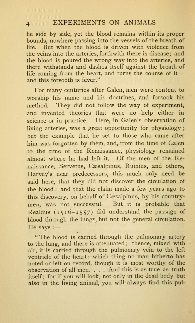 lie side by side, yet the blood remains within its proper bounds, nowhere passing into the vessels of the breath of life. But when the blood is driven with violence from the veins into the arteries, forthwith there is disease; and the blood is poured the wrong way into the arteries, and there withstands and dashes itself against the breath of life coming from the heart, and turns the course of it— and this forsooth is fever. For many centuries after Galen, men were content to worship his name and his doctrines, and forsook his method. They did not follow the way of experiment, and invented theories that were no help either in science or in practice. Here, in Galen's observation of living arteries, was a great opportunity for physiology ; but the example that he set to those who came after him was forgotten by them, and, from the time of Galen to the time of the Renaissance, physiology remained almost where he had left it. Of the men of the Re- naissance, Servetus, Csesalpinus, Ruinius, and others, Harvey's near predecessors, this much only need be said here, that they did not discover the circulation of the blood ; and that the claim made a few years ago to this discovery, on behalf of Csesalpinus, by his country- men, was not successful. But it is probable that Realdus (i 516-1557) did understand the passage of blood through the lungs, but not the general circulation. He says :— The blood is carried through the pulmonary artery to the lung, and there is attenuated ; thence, mixed with air, it is carried through the pulmonary vein to the left ventricle of the heart: which thing no man hitherto has noted or left on record, though it is most worthy of the observation of all men. . . . And this is as true as truth itself; for if you will look, not only in the dead body but also in the living animal, you will always find this pul-