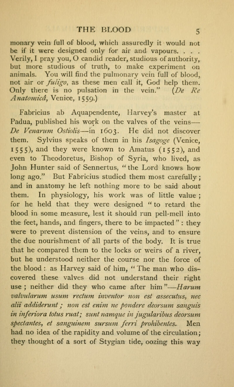 nionary vein full of blood, which assuredly it would not be if it were designed only for air and vapours. . . . Verily, I pray you, O candid reader, studious of authority, but more studious of truth, to make experiment on animals. You will find the pulmonary vein full of blood, not air or fuligo, as these men call it, God help them. Only tliere is no pulsation in the vein. [De Re Anato})iicdy Venice, 1559.) Fabricius ab Aquapendente, Harvey's master at Padua, published his work on the valves of the veins— Dc Vciiariim Ostiolis—in 1603. He did not discover them. Sylvius speaks of them in his Isagoge (Venice, 1555), and they were known to Amatus (1552), and even to Theodoretus, Bishop of Syria, who lived, as John Hunter said of Sennertus,  the Lord knows how long ago. But Fabricius studied them most carefully ; and in anatomy he left nothing more to be said about them. In physiology, his work was of little value ; for he held that they were designed '' to retard the blood in some measure, lest it should run pell-mell into the feet, hands, and fingers, there to be impacted  : they were to prevent distension of the veins, and to ensure the due nourishment of all parts of the body. It is true that he compared them to the locks or weirs of a river, but he understood neither the course nor the force of the blood : as Harvey said of him,  The man who dis- covered these valves did not understand their right use ; neither did they who came after him —Harunt valvidarmn ttsum rectum inventor non est assecutiis, nee alii addiderunt; non est enim ne pondere deorsum sanguis in inferiora totus ruat; sunt namque in jugularibus deorsum spectantesy et sanguinem sursum ferri prohibentes. Men had no idea of the rapidity and volume of the circulation; they thought of a sort of Stygian tide, oozing this way